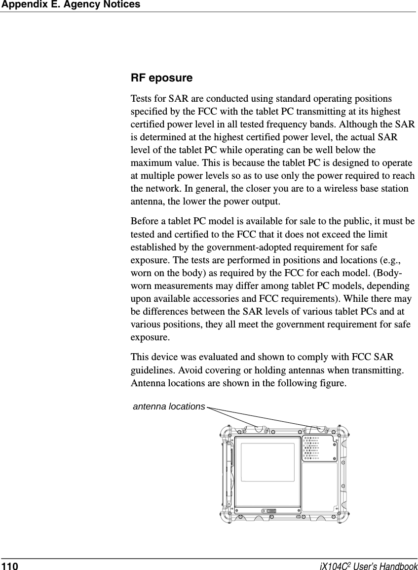 Appendix E. Agency Notices110  iX104C2 User’s HandbookRF eposure Tests for SAR are conducted using standard operating positions specified by the FCC with the tablet PC transmitting at its highest certified power level in all tested frequency bands. Although the SAR is determined at the highest certified power level, the actual SAR level of the tablet PC while operating can be well below the maximum value. This is because the tablet PC is designed to operate at multiple power levels so as to use only the power required to reach the network. In general, the closer you are to a wireless base station antenna, the lower the power output. Before a tablet PC model is available for sale to the public, it must be tested and certified to the FCC that it does not exceed the limit established by the government-adopted requirement for safe exposure. The tests are performed in positions and locations (e.g., worn on the body) as required by the FCC for each model. (Body-worn measurements may differ among tablet PC models, depending upon available accessories and FCC requirements). While there may be differences between the SAR levels of various tablet PCs and at various positions, they all meet the government requirement for safe exposure. This device was evaluated and shown to comply with FCC SAR guidelines. Avoid covering or holding antennas when transmitting. Antenna locations are shown in the following figure.antenna locations