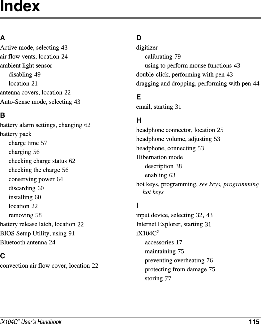 iX104C2 User’s Handbook  115IndexAActive mode, selecting 43air flow vents, location 24ambient light sensordisabling 49location 21antenna covers, location 22Auto-Sense mode, selecting 43Bbattery alarm settings, changing 62battery packcharge time 57charging 56checking charge status 62checking the charge 56conserving power 64discarding 60installing 60location 22removing 58battery release latch, location 22BIOS Setup Utility, using 91Bluetooth antenna 24Cconvection air flow cover, location 22Ddigitizercalibrating 79using to perform mouse functions 43double-click, performing with pen 43dragging and dropping, performing with pen 44Eemail, starting 31Hheadphone connector, location 25headphone volume, adjusting 53headphone, connecting 53Hibernation modedescription 38enabling 63hot keys, programming, see keys, programming    hot keysIinput device, selecting 32, 43Internet Explorer, starting 31iX104C2accessories 17maintaining 75preventing overheating 76protecting from damage 75storing 77