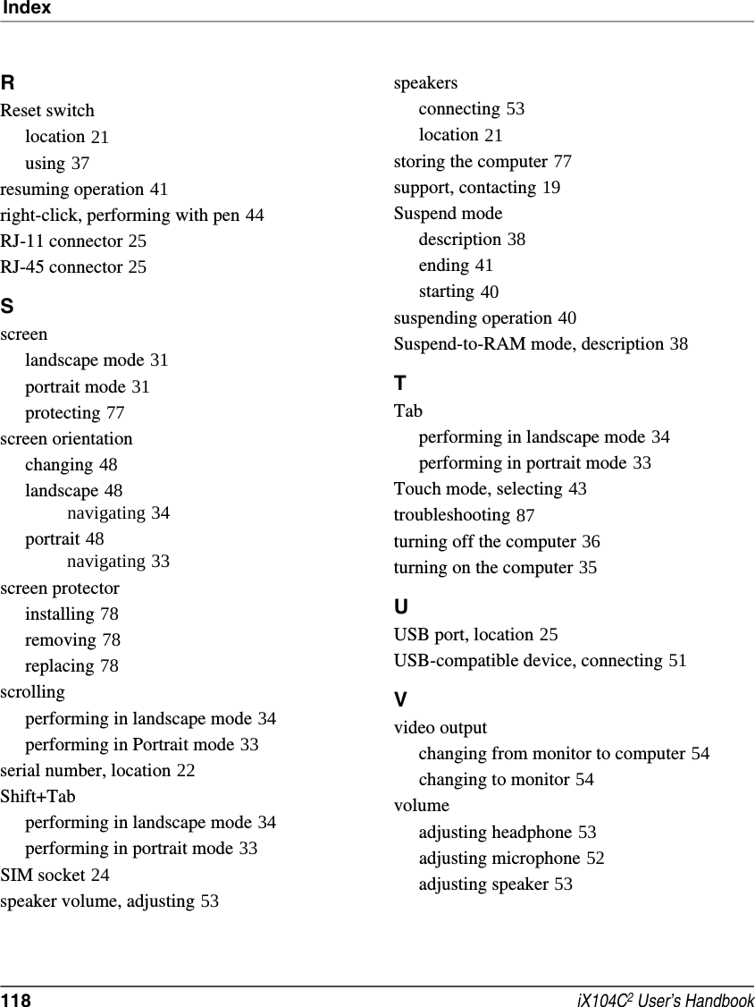 Index118  iX104C2 User’s HandbookRReset switchlocation 21using 37resuming operation 41right-click, performing with pen 44RJ-11 connector 25RJ-45 connector 25Sscreenlandscape mode 31portrait mode 31protecting 77screen orientationchanging 48landscape 48navigating 34portrait 48navigating 33screen protectorinstalling 78removing 78replacing 78scrollingperforming in landscape mode 34performing in Portrait mode 33serial number, location 22Shift+Tabperforming in landscape mode 34performing in portrait mode 33SIM socket 24speaker volume, adjusting 53speakersconnecting 53location 21storing the computer 77support, contacting 19Suspend modedescription 38ending 41starting 40suspending operation 40Suspend-to-RAM mode, description 38TTabperforming in landscape mode 34performing in portrait mode 33Touch mode, selecting 43troubleshooting 87turning off the computer 36turning on the computer 35UUSB port, location 25USB-compatible device, connecting 51Vvideo outputchanging from monitor to computer 54changing to monitor 54volumeadjusting headphone 53adjusting microphone 52adjusting speaker 53