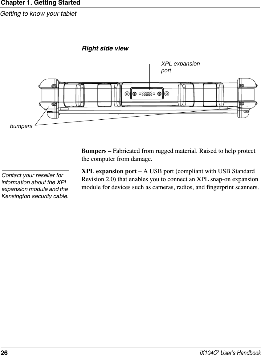 Chapter 1. Getting StartedGetting to know your tablet26  iX104C2 User’s HandbookRight side viewBumpers – Fabricated from rugged material. Raised to help protect the computer from damage.XPL expansion port – A USB port (compliant with USB Standard Revision 2.0) that enables you to connect an XPL snap-on expansion module for devices such as cameras, radios, and fingerprint scanners. XPL expansionportbumpersContact your reseller for information about the XPL expansion module and the Kensington security cable.