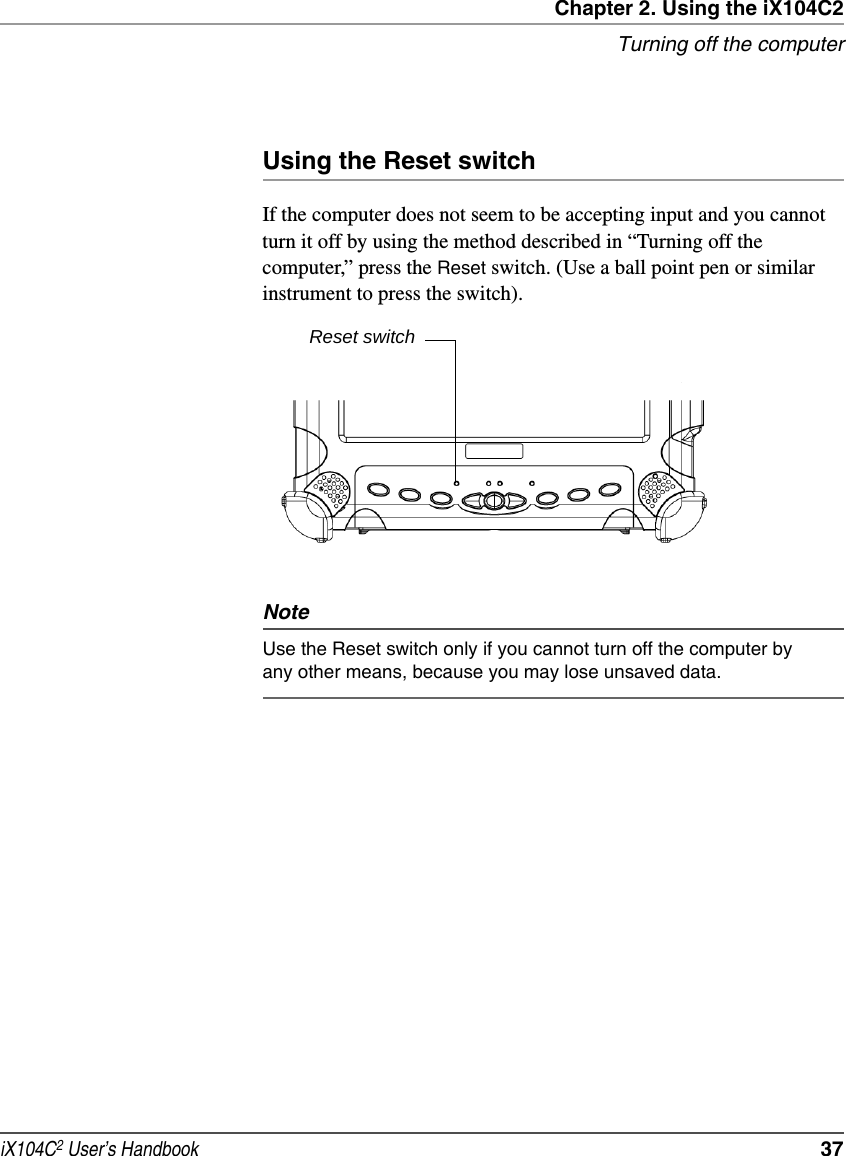 Chapter 2. Using the iX104C2Turning off the computeriX104C2 User’s Handbook  37Using the Reset switchIf the computer does not seem to be accepting input and you cannot turn it off by using the method described in “Turning off the computer,” press the Reset switch. (Use a ball point pen or similar instrument to press the switch). NoteUse the Reset switch only if you cannot turn off the computer by any other means, because you may lose unsaved data.Reset switch