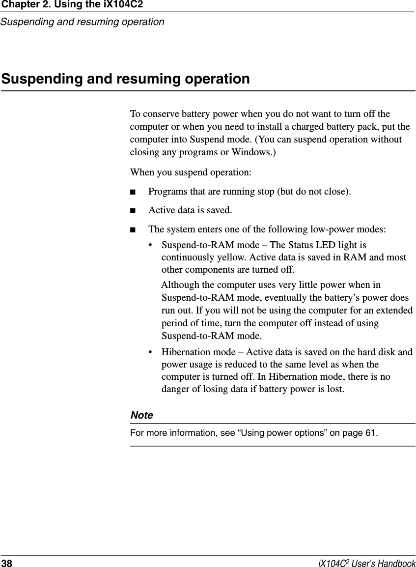 Chapter 2. Using the iX104C2Suspending and resuming operation38  iX104C2 User’s HandbookSuspending and resuming operationTo conserve battery power when you do not want to turn off the computer or when you need to install a charged battery pack, put the computer into Suspend mode. (You can suspend operation without closing any programs or Windows.)When you suspend operation:■Programs that are running stop (but do not close).■Active data is saved.■The system enters one of the following low-power modes:• Suspend-to-RAM mode – The Status LED light is continuously yellow. Active data is saved in RAM and most other components are turned off. Although the computer uses very little power when in Suspend-to-RAM mode, eventually the battery’s power does run out. If you will not be using the computer for an extended period of time, turn the computer off instead of using Suspend-to-RAM mode.• Hibernation mode – Active data is saved on the hard disk and power usage is reduced to the same level as when the computer is turned off. In Hibernation mode, there is no danger of losing data if battery power is lost.NoteFor more information, see “Using power options” on page 61.