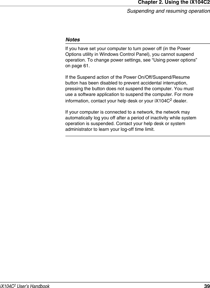 Chapter 2. Using the iX104C2Suspending and resuming operationiX104C2 User’s Handbook  39NotesIf you have set your computer to turn power off (in the Power Options utility in Windows Control Panel), you cannot suspend operation. To change power settings, see “Using power options” on page 61.If the Suspend action of the Power On/Off/Suspend/Resume button has been disabled to prevent accidental interruption, pressing the button does not suspend the computer. You must use a software application to suspend the computer. For more information, contact your help desk or your iX104C2 dealer.If your computer is connected to a network, the network may automatically log you off after a period of inactivity while system operation is suspended. Contact your help desk or system administrator to learn your log-off time limit.