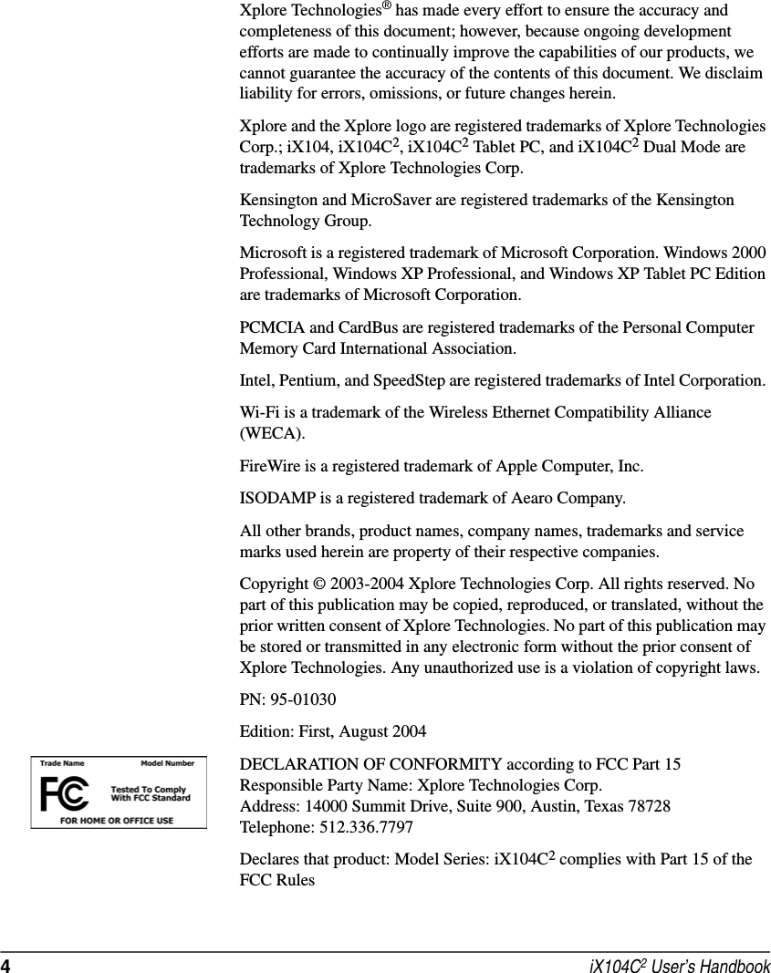 4 iX104C2 User’s HandbookXplore Technologies® has made every effort to ensure the accuracy and completeness of this document; however, because ongoing development efforts are made to continually improve the capabilities of our products, we cannot guarantee the accuracy of the contents of this document. We disclaim liability for errors, omissions, or future changes herein. Xplore and the Xplore logo are registered trademarks of Xplore Technologies Corp.; iX104, iX104C2, iX104C2 Tablet PC, and iX104C2 Dual Mode are trademarks of Xplore Technologies Corp. Kensington and MicroSaver are registered trademarks of the Kensington Technology Group. Microsoft is a registered trademark of Microsoft Corporation. Windows 2000 Professional, Windows XP Professional, and Windows XP Tablet PC Edition are trademarks of Microsoft Corporation.PCMCIA and CardBus are registered trademarks of the Personal Computer Memory Card International Association. Intel, Pentium, and SpeedStep are registered trademarks of Intel Corporation. Wi-Fi is a trademark of the Wireless Ethernet Compatibility Alliance (WECA). FireWire is a registered trademark of Apple Computer, Inc.ISODAMP is a registered trademark of Aearo Company.All other brands, product names, company names, trademarks and service marks used herein are property of their respective companies. Copyright © 2003-2004 Xplore Technologies Corp. All rights reserved. No part of this publication may be copied, reproduced, or translated, without the prior written consent of Xplore Technologies. No part of this publication may be stored or transmitted in any electronic form without the prior consent of Xplore Technologies. Any unauthorized use is a violation of copyright laws.PN: 95-01030Edition: First, August 2004DECLARATION OF CONFORMITY according to FCC Part 15Responsible Party Name: Xplore Technologies Corp.Address: 14000 Summit Drive, Suite 900, Austin, Texas 78728Telephone: 512.336.7797Declares that product: Model Series: iX104C2 complies with Part 15 of the FCC Rules