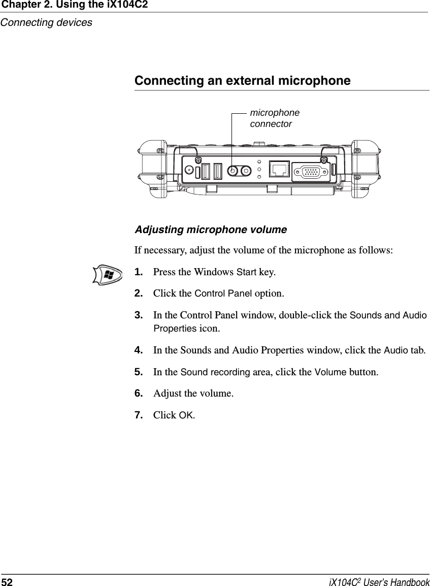 Chapter 2. Using the iX104C2Connecting devices52  iX104C2 User’s HandbookConnecting an external microphoneAdjusting microphone volumeIf necessary, adjust the volume of the microphone as follows:1. Press the Windows Start key.2. Click the Control Panel option.3. In the Control Panel window, double-click the Sounds and Audio Properties icon.4. In the Sounds and Audio Properties window, click the Audio tab.5. In the Sound recording area, click the Volume button.6. Adjust the volume.7. Click OK.microphoneconnector