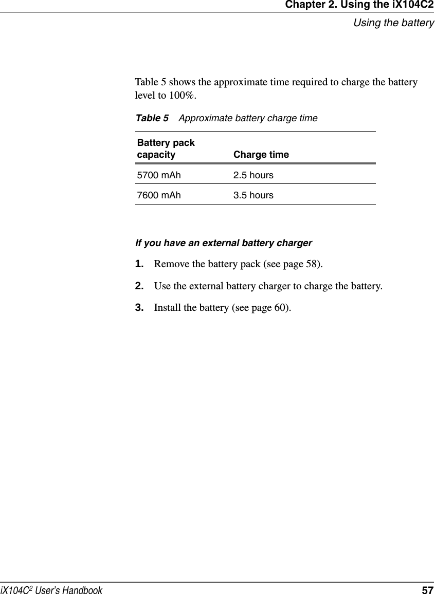 Chapter 2. Using the iX104C2Using the batteryiX104C2 User’s Handbook  57Table 5 shows the approximate time required to charge the battery level to 100%.If you have an external battery charger1. Remove the battery pack (see page 58).2. Use the external battery charger to charge the battery.3. Install the battery (see page 60).Table 5 Approximate battery charge timeBattery pack capacity Charge time5700 mAh 2.5 hours7600 mAh 3.5 hours