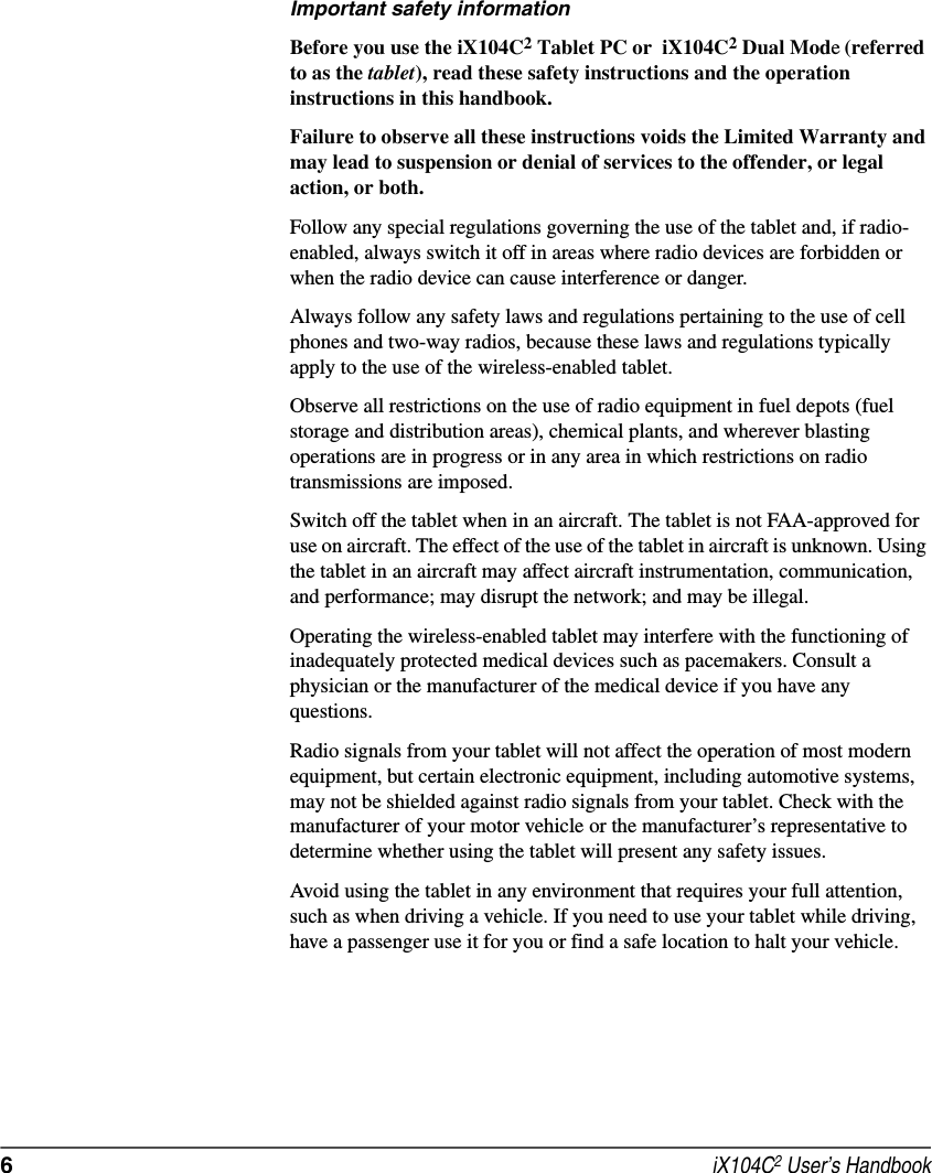 6 iX104C2 User’s HandbookImportant safety informationBefore you use the iX104C2 Tablet PC or  iX104C2 Dual Mode (referred to as the tablet), read these safety instructions and the operation instructions in this handbook.Failure to observe all these instructions voids the Limited Warranty and may lead to suspension or denial of services to the offender, or legal action, or both.Follow any special regulations governing the use of the tablet and, if radio-enabled, always switch it off in areas where radio devices are forbidden or when the radio device can cause interference or danger.Always follow any safety laws and regulations pertaining to the use of cell phones and two-way radios, because these laws and regulations typically apply to the use of the wireless-enabled tablet.Observe all restrictions on the use of radio equipment in fuel depots (fuel storage and distribution areas), chemical plants, and wherever blasting operations are in progress or in any area in which restrictions on radio transmissions are imposed.Switch off the tablet when in an aircraft. The tablet is not FAA-approved for use on aircraft. The effect of the use of the tablet in aircraft is unknown. Using the tablet in an aircraft may affect aircraft instrumentation, communication, and performance; may disrupt the network; and may be illegal.Operating the wireless-enabled tablet may interfere with the functioning of inadequately protected medical devices such as pacemakers. Consult a physician or the manufacturer of the medical device if you have any questions. Radio signals from your tablet will not affect the operation of most modern equipment, but certain electronic equipment, including automotive systems, may not be shielded against radio signals from your tablet. Check with the manufacturer of your motor vehicle or the manufacturer’s representative to determine whether using the tablet will present any safety issues.Avoid using the tablet in any environment that requires your full attention, such as when driving a vehicle. If you need to use your tablet while driving, have a passenger use it for you or find a safe location to halt your vehicle.