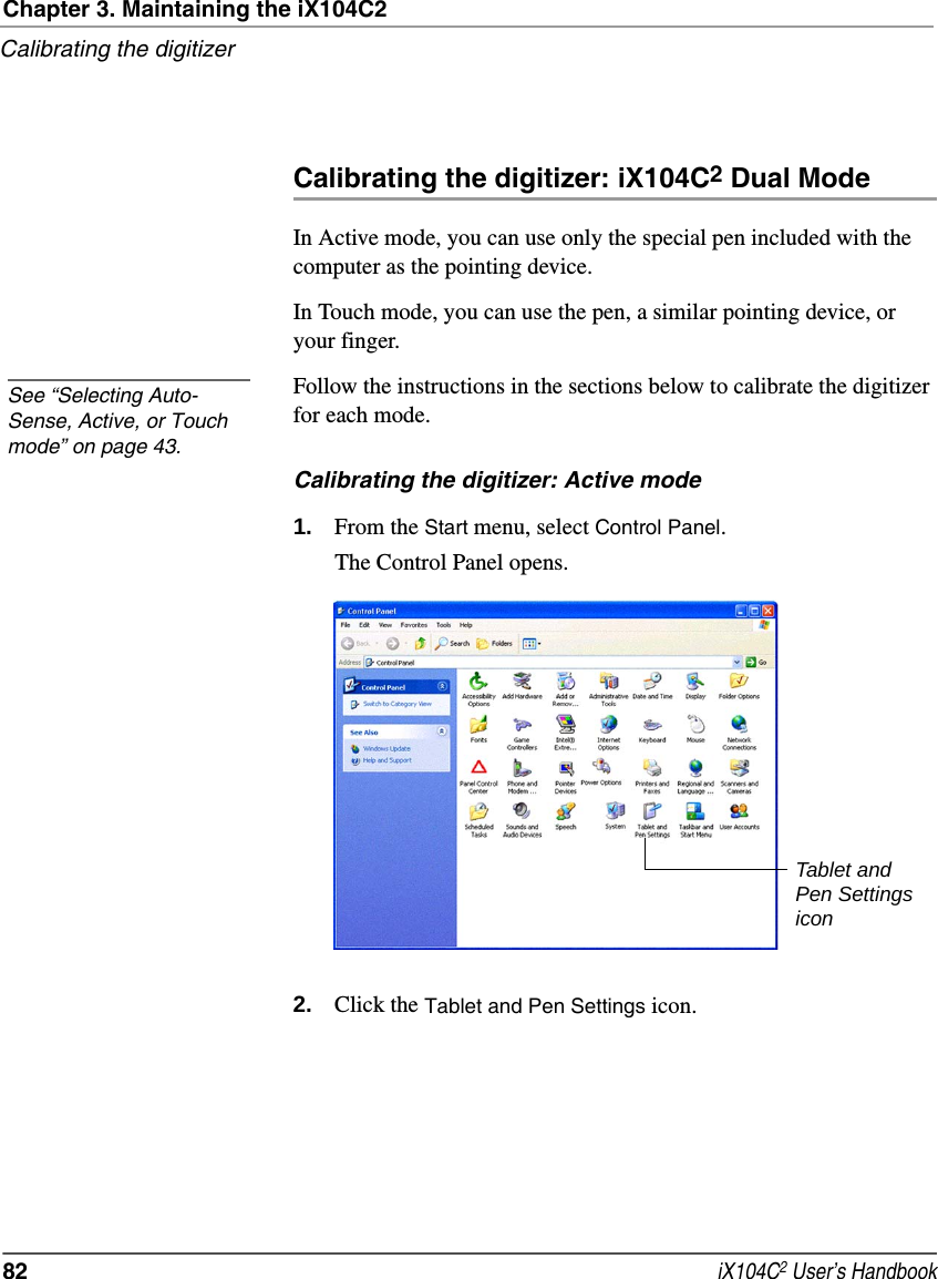 Chapter 3. Maintaining the iX104C2Calibrating the digitizer82  iX104C2 User’s HandbookCalibrating the digitizer: iX104C2 Dual ModeIn Active mode, you can use only the special pen included with the computer as the pointing device.In Touch mode, you can use the pen, a similar pointing device, or your finger.Follow the instructions in the sections below to calibrate the digitizer for each mode.Calibrating the digitizer: Active mode1. From the Start menu, select Control Panel.The Control Panel opens.2. Click the Tablet and Pen Settings icon.See “Selecting Auto-Sense, Active, or Touch mode” on page 43.Tablet and Pen Settings icon