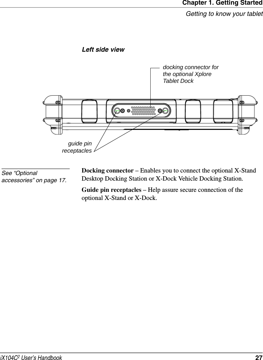 Chapter 1. Getting StartedGetting to know your tabletiX104C2 User’s Handbook  27Left side viewDocking connector – Enables you to connect the optional X-Stand Desktop Docking Station or X-Dock Vehicle Docking Station.Guide pin receptacles – Help assure secure connection of the optional X-Stand or X-Dock.guide pinreceptaclesdocking connector for the optional Xplore Tablet DockSee “Optional accessories” on page 17.