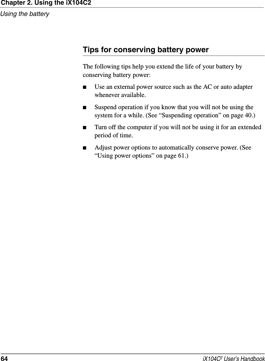 Chapter 2. Using the iX104C2Using the battery64  iX104C2 User’s HandbookTips for conserving battery powerThe following tips help you extend the life of your battery by conserving battery power:■Use an external power source such as the AC or auto adapter whenever available.■Suspend operation if you know that you will not be using the system for a while. (See “Suspending operation” on page 40.)■Turn off the computer if you will not be using it for an extended period of time.■Adjust power options to automatically conserve power. (See “Using power options” on page 61.)
