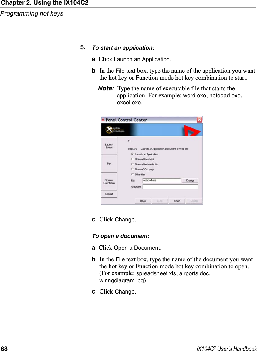 Chapter 2. Using the iX104C2Programming hot keys68  iX104C2 User’s Handbook5. To start an application:aClick Launch an Application.bIn the File text box, type the name of the application you want the hot key or Function mode hot key combination to start.Note: Type the name of executable file that starts the application. For example: word.exe, notepad.exe, excel.exe.cClick Change.To open a document:aClick Open a Document.bIn the File text box, type the name of the document you want the hot key or Function mode hot key combination to open. (For example: spreadsheet.xls, airports.doc, wiringdiagram.jpg)cClick Change.