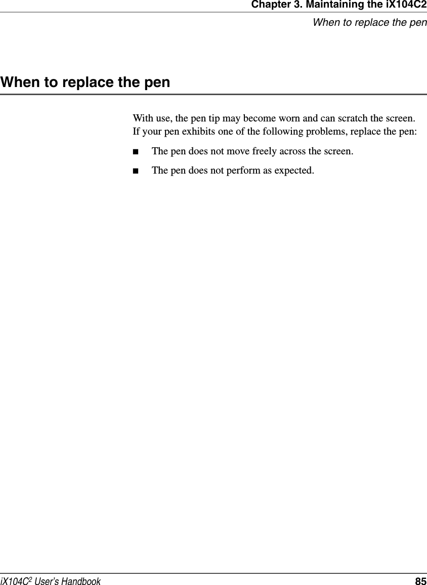 Chapter 3. Maintaining the iX104C2When to replace the peniX104C2 User’s Handbook  85When to replace the penWith use, the pen tip may become worn and can scratch the screen. If your pen exhibits one of the following problems, replace the pen:■The pen does not move freely across the screen.■The pen does not perform as expected.