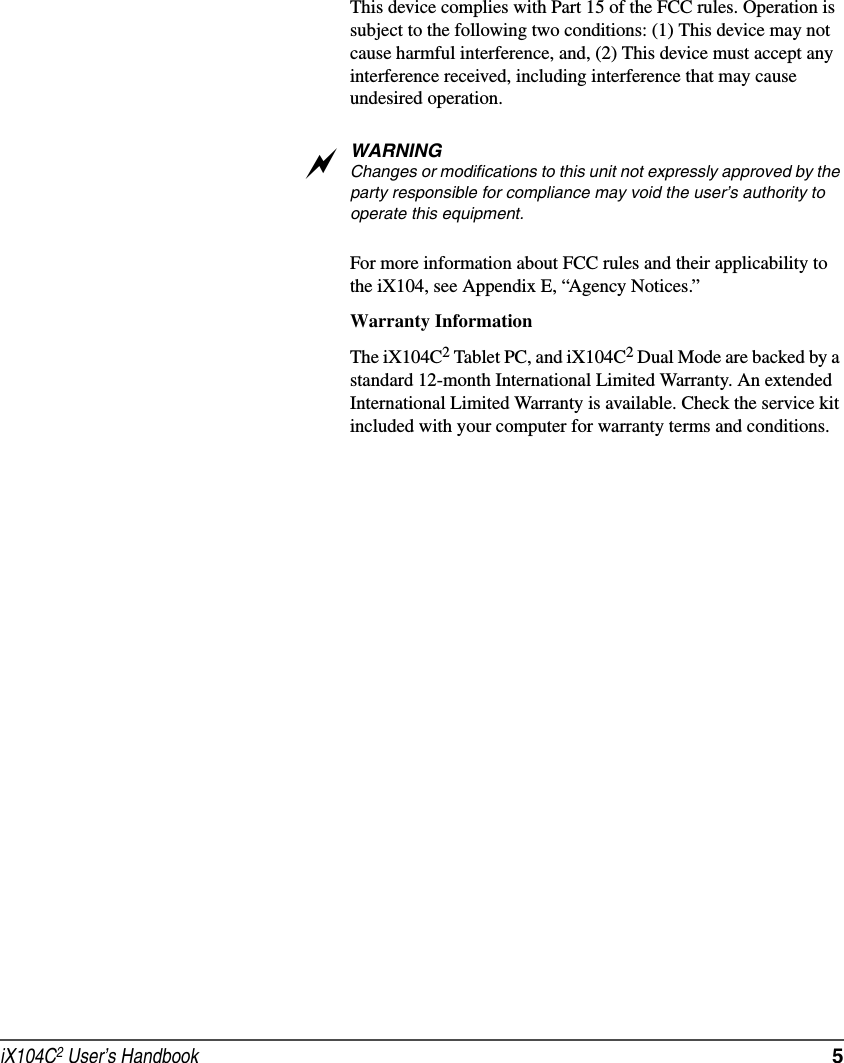 iX104C2 User’s Handbook  5This device complies with Part 15 of the FCC rules. Operation is subject to the following two conditions: (1) This device may not cause harmful interference, and, (2) This device must accept any interference received, including interference that may cause undesired operation.WARNINGChanges or modifications to this unit not expressly approved by the party responsible for compliance may void the user’s authority to operate this equipment. For more information about FCC rules and their applicability to the iX104, see Appendix E, “Agency Notices.” Warranty InformationThe iX104C2 Tablet PC, and iX104C2 Dual Mode are backed by a standard 12-month International Limited Warranty. An extended International Limited Warranty is available. Check the service kit included with your computer for warranty terms and conditions.a