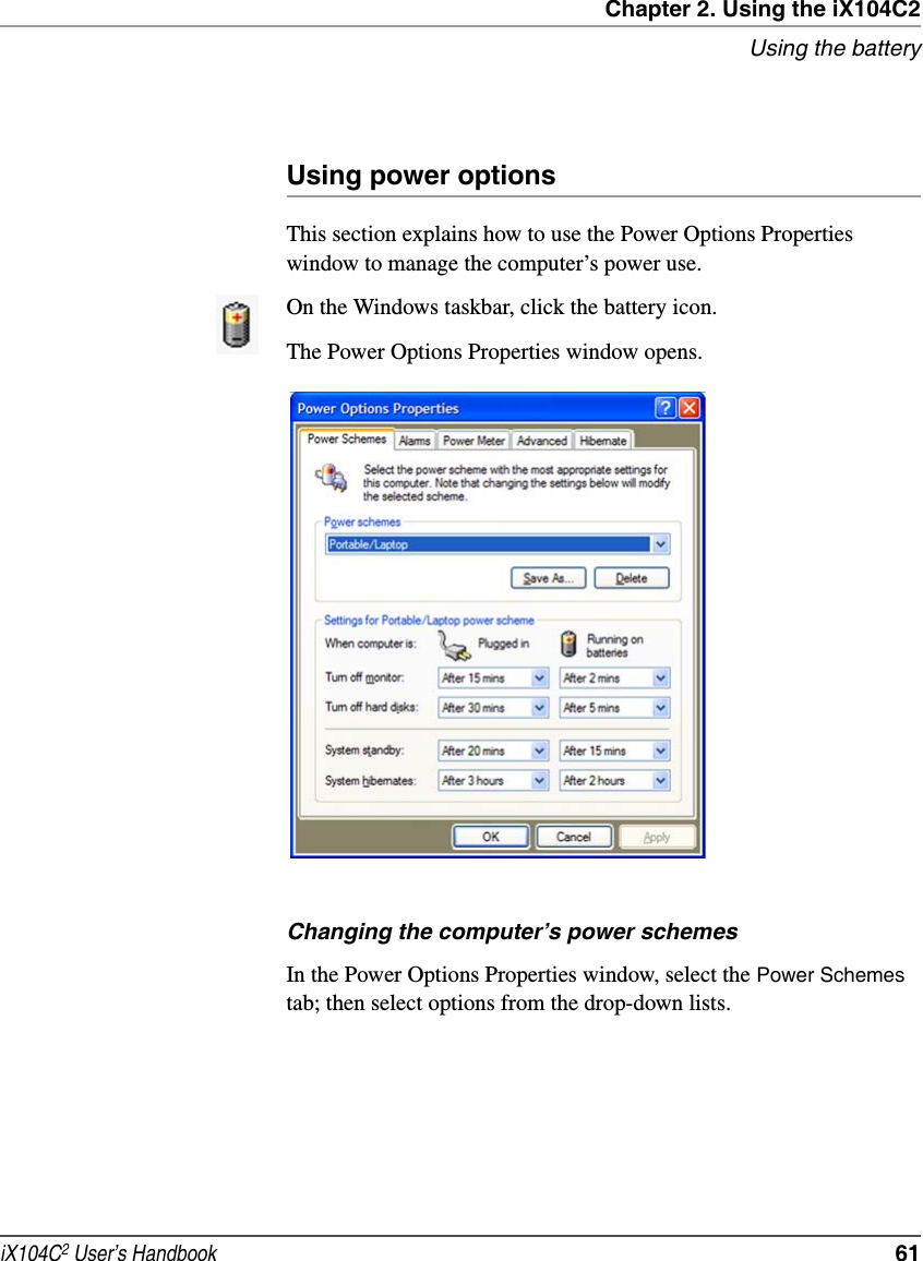 Chapter 2. Using the iX104C2Using the batteryiX104C2 User’s Handbook  61Using power optionsThis section explains how to use the Power Options Properties window to manage the computer’s power use.On the Windows taskbar, click the battery icon. The Power Options Properties window opens.Changing the computer’s power schemesIn the Power Options Properties window, select the Power Schemes tab; then select options from the drop-down lists.