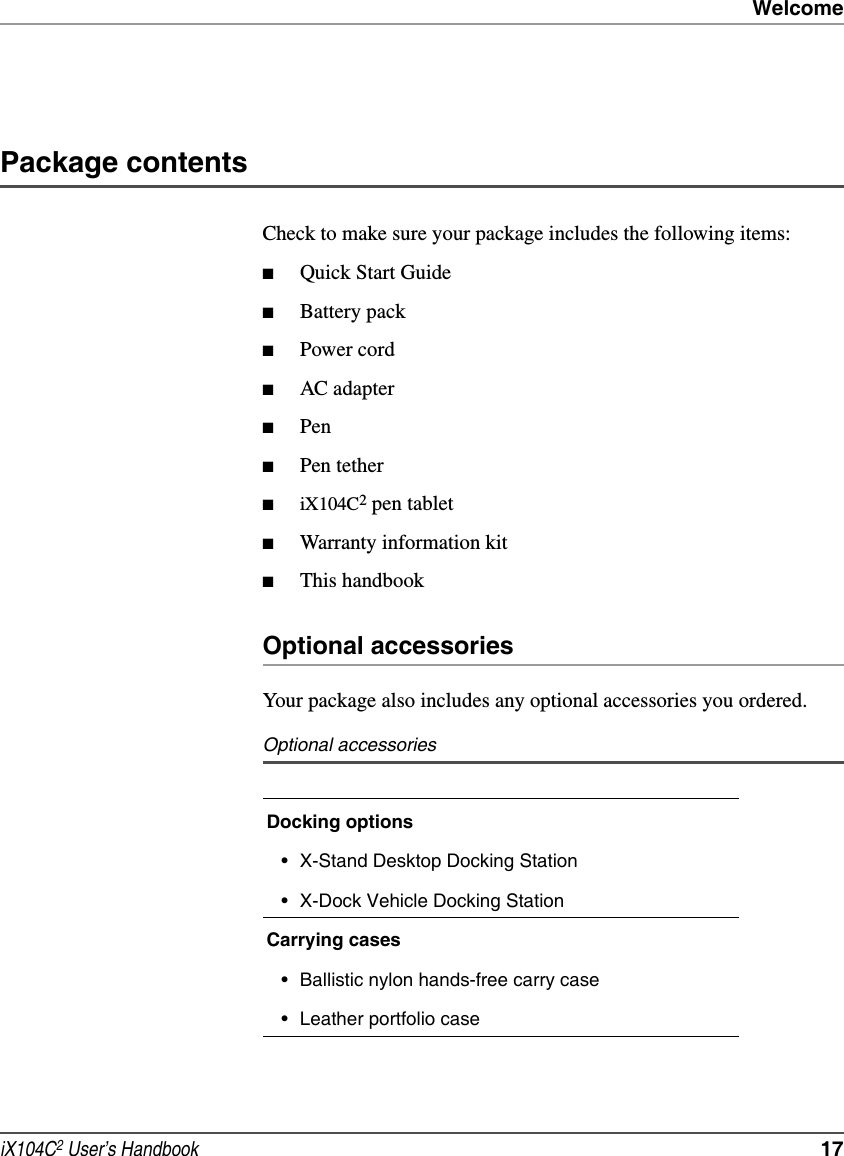 WelcomeiX104C2 User’s Handbook  17Package contentsCheck to make sure your package includes the following items:■Quick Start Guide■Battery pack■Power cord■AC adapter■Pen■Pen tether■iX104C2 pen tablet■Warranty information kit■This handbookOptional accessoriesYour package also includes any optional accessories you ordered.Optional accessoriesDocking options• X-Stand Desktop Docking Station• X-Dock Vehicle Docking StationCarrying cases• Ballistic nylon hands-free carry case• Leather portfolio case