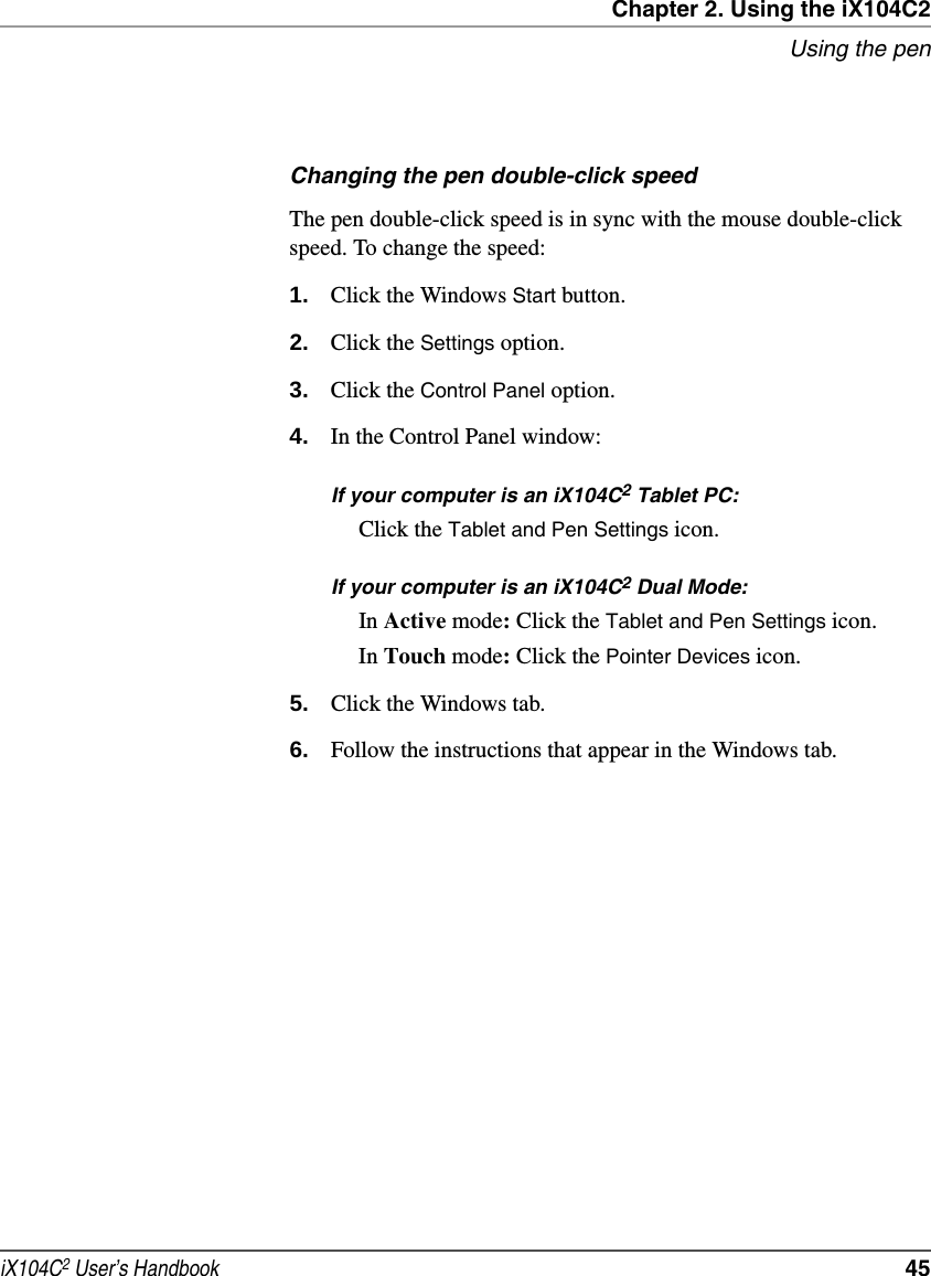 Chapter 2. Using the iX104C2Using the peniX104C2 User’s Handbook  45Changing the pen double-click speedThe pen double-click speed is in sync with the mouse double-click speed. To change the speed:1. Click the Windows Start button.2. Click the Settings option.3. Click the Control Panel option.4. In the Control Panel window:If your computer is an iX104C2 Tablet PC:Click the Tablet and Pen Settings icon.If your computer is an iX104C2 Dual Mode:In Active mode: Click the Tablet and Pen Settings icon.In Touch mode: Click the Pointer Devices icon.5. Click the Windows tab.6. Follow the instructions that appear in the Windows tab.