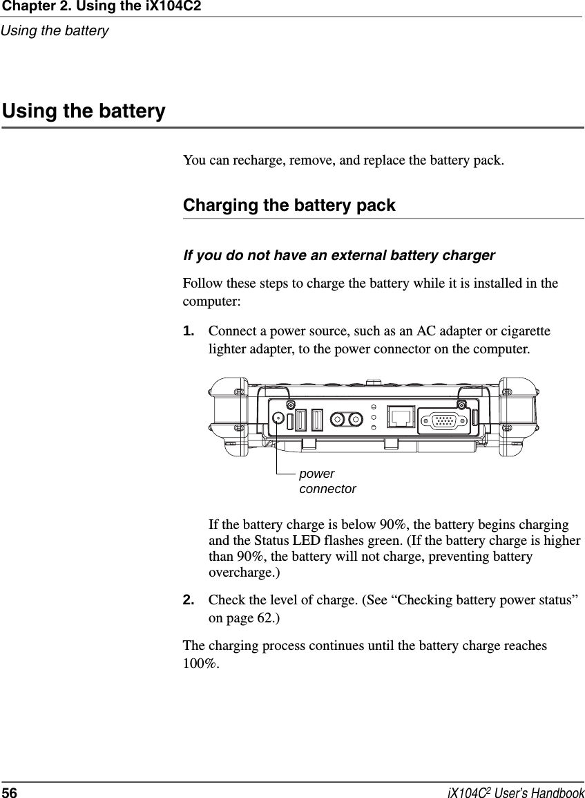 Chapter 2. Using the iX104C2Using the battery56  iX104C2 User’s HandbookUsing the batteryYou can recharge, remove, and replace the battery pack.Charging the battery packIf you do not have an external battery chargerFollow these steps to charge the battery while it is installed in the computer:1. Connect a power source, such as an AC adapter or cigarette lighter adapter, to the power connector on the computer.If the battery charge is below 90%, the battery begins charging and the Status LED flashes green. (If the battery charge is higher than 90%, the battery will not charge, preventing battery overcharge.)2. Check the level of charge. (See “Checking battery power status” on page 62.)The charging process continues until the battery charge reaches 100%.powerconnector