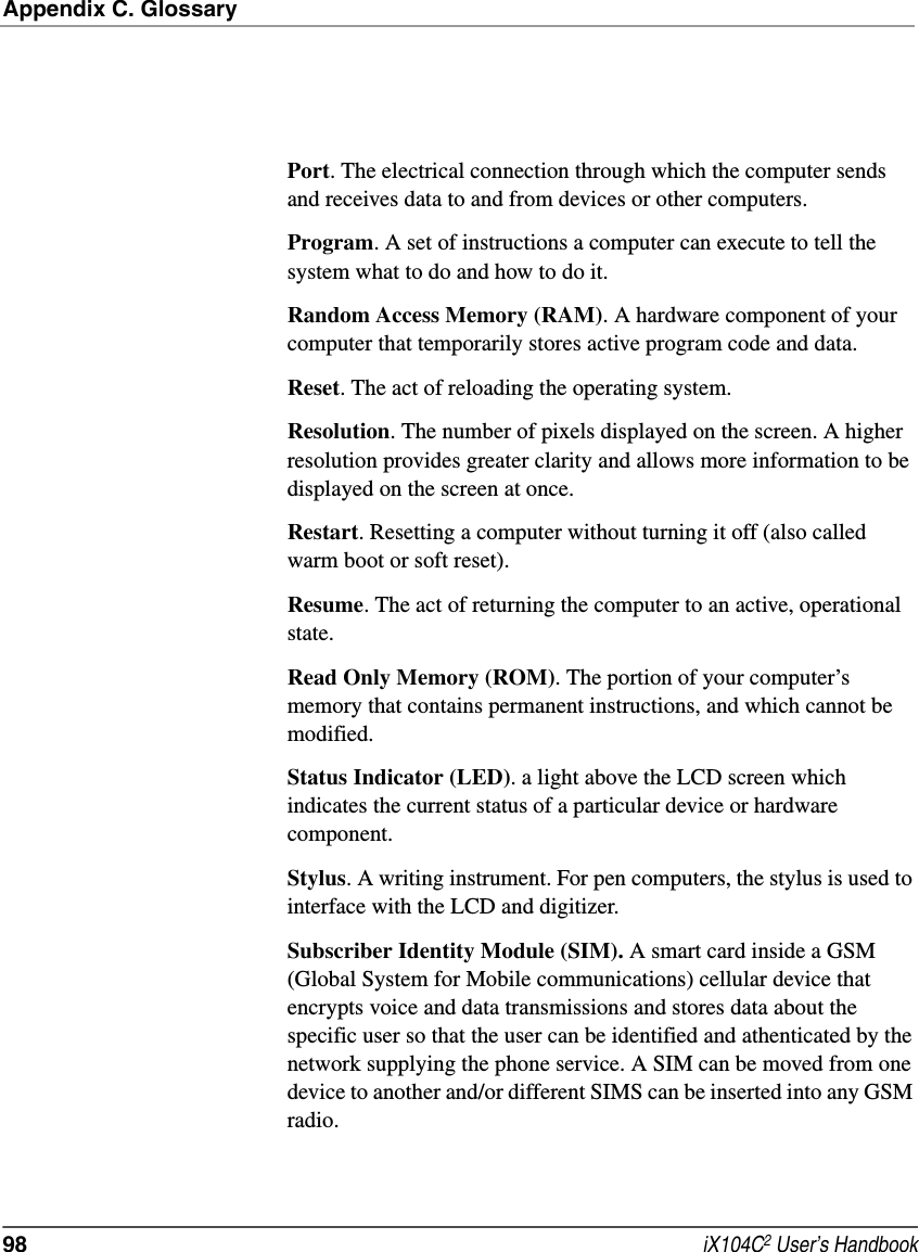 Appendix C. Glossary98  iX104C2 User’s HandbookPort. The electrical connection through which the computer sends and receives data to and from devices or other computers.Program. A set of instructions a computer can execute to tell the system what to do and how to do it.Random Access Memory (RAM). A hardware component of your computer that temporarily stores active program code and data.Reset. The act of reloading the operating system.Resolution. The number of pixels displayed on the screen. A higher resolution provides greater clarity and allows more information to be displayed on the screen at once.Restart. Resetting a computer without turning it off (also called warm boot or soft reset).Resume. The act of returning the computer to an active, operational state.Read Only Memory (ROM). The portion of your computer’s memory that contains permanent instructions, and which cannot be modified.Status Indicator (LED). a light above the LCD screen which indicates the current status of a particular device or hardware component.Stylus. A writing instrument. For pen computers, the stylus is used to interface with the LCD and digitizer.Subscriber Identity Module (SIM). A smart card inside a GSM (Global System for Mobile communications) cellular device that encrypts voice and data transmissions and stores data about the specific user so that the user can be identified and athenticated by the network supplying the phone service. A SIM can be moved from one device to another and/or different SIMS can be inserted into any GSM radio.