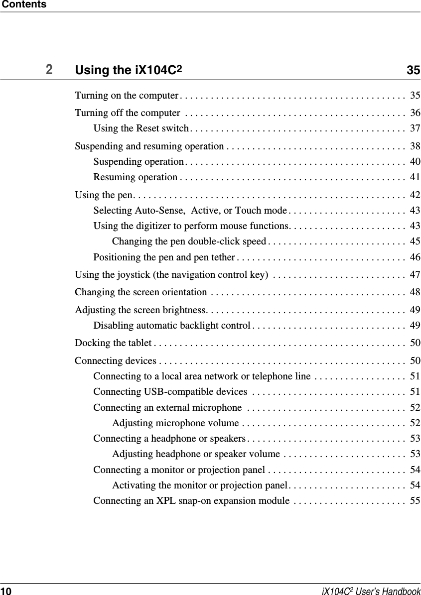 Contents10  iX104C2 User’s Handbook2Using the iX104C2 35Turning on the computer. . . . . . . . . . . . . . . . . . . . . . . . . . . . . . . . . . . . . . . . . . . .  35Turning off the computer  . . . . . . . . . . . . . . . . . . . . . . . . . . . . . . . . . . . . . . . . . . .  36Using the Reset switch. . . . . . . . . . . . . . . . . . . . . . . . . . . . . . . . . . . . . . . . . .  37Suspending and resuming operation . . . . . . . . . . . . . . . . . . . . . . . . . . . . . . . . . . .  38Suspending operation. . . . . . . . . . . . . . . . . . . . . . . . . . . . . . . . . . . . . . . . . . .  40Resuming operation . . . . . . . . . . . . . . . . . . . . . . . . . . . . . . . . . . . . . . . . . . . .  41Using the pen. . . . . . . . . . . . . . . . . . . . . . . . . . . . . . . . . . . . . . . . . . . . . . . . . . . . .  42Selecting Auto-Sense,  Active, or Touch mode . . . . . . . . . . . . . . . . . . . . . . .  43Using the digitizer to perform mouse functions. . . . . . . . . . . . . . . . . . . . . . .  43Changing the pen double-click speed . . . . . . . . . . . . . . . . . . . . . . . . . . .  45Positioning the pen and pen tether . . . . . . . . . . . . . . . . . . . . . . . . . . . . . . . . .  46Using the joystick (the navigation control key)  . . . . . . . . . . . . . . . . . . . . . . . . . .  47Changing the screen orientation . . . . . . . . . . . . . . . . . . . . . . . . . . . . . . . . . . . . . .  48Adjusting the screen brightness. . . . . . . . . . . . . . . . . . . . . . . . . . . . . . . . . . . . . . .  49Disabling automatic backlight control . . . . . . . . . . . . . . . . . . . . . . . . . . . . . .  49Docking the tablet . . . . . . . . . . . . . . . . . . . . . . . . . . . . . . . . . . . . . . . . . . . . . . . . .  50Connecting devices . . . . . . . . . . . . . . . . . . . . . . . . . . . . . . . . . . . . . . . . . . . . . . . .  50Connecting to a local area network or telephone line . . . . . . . . . . . . . . . . . .  51Connecting USB-compatible devices  . . . . . . . . . . . . . . . . . . . . . . . . . . . . . .  51Connecting an external microphone  . . . . . . . . . . . . . . . . . . . . . . . . . . . . . . .  52Adjusting microphone volume . . . . . . . . . . . . . . . . . . . . . . . . . . . . . . . .  52Connecting a headphone or speakers . . . . . . . . . . . . . . . . . . . . . . . . . . . . . . .  53Adjusting headphone or speaker volume . . . . . . . . . . . . . . . . . . . . . . . .  53Connecting a monitor or projection panel . . . . . . . . . . . . . . . . . . . . . . . . . . .  54Activating the monitor or projection panel. . . . . . . . . . . . . . . . . . . . . . .  54Connecting an XPL snap-on expansion module  . . . . . . . . . . . . . . . . . . . . . .  55