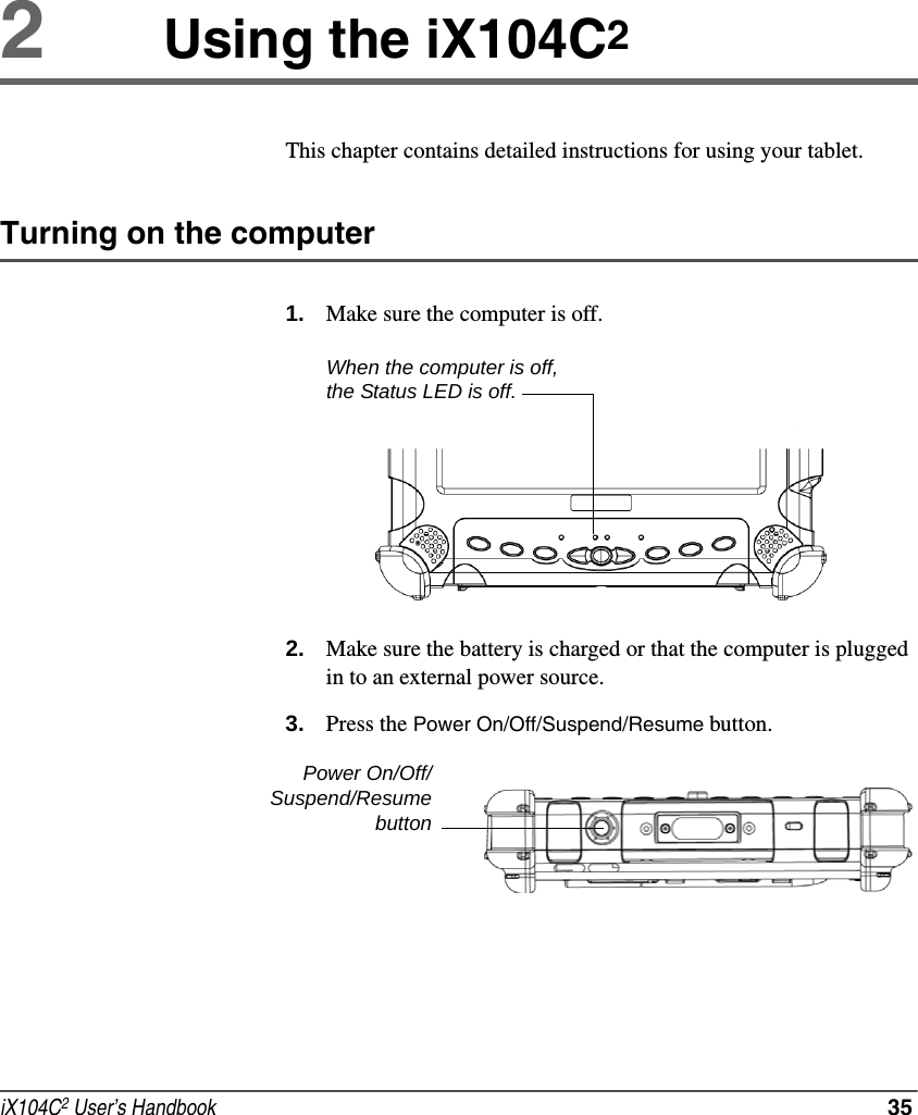 iX104C2 User’s Handbook  352Using the iX104C2This chapter contains detailed instructions for using your tablet.Turning on the computer1. Make sure the computer is off.2. Make sure the battery is charged or that the computer is plugged in to an external power source.3. Press the Power On/Off/Suspend/Resume button.When the computer is off, the Status LED is off.Power On/Off/Suspend/Resumebutton