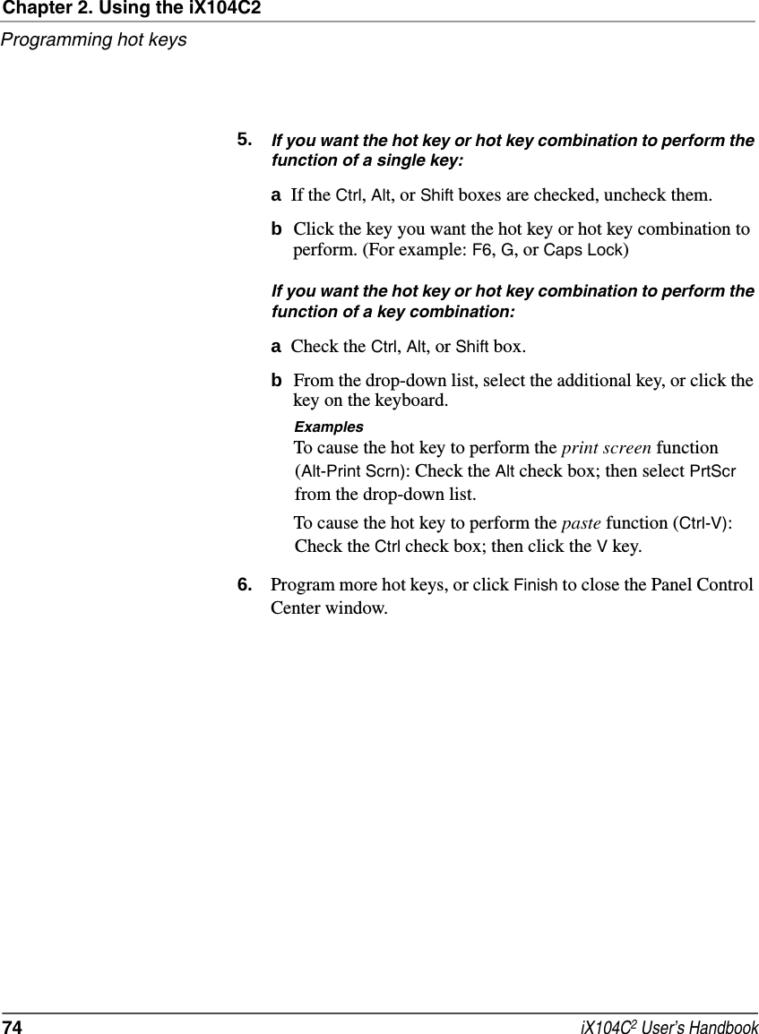 Chapter 2. Using the iX104C2Programming hot keys74  iX104C2 User’s Handbook5. If you want the hot key or hot key combination to perform the function of a single key:aIf the Ctrl, Alt, or Shift boxes are checked, uncheck them.bClick the key you want the hot key or hot key combination to perform. (For example: F6, G, or Caps Lock)If you want the hot key or hot key combination to perform the function of a key combination:aCheck the Ctrl, Alt, or Shift box.bFrom the drop-down list, select the additional key, or click the key on the keyboard.ExamplesTo cause the hot key to perform the print screen function (Alt-Print Scrn): Check the Alt check box; then select PrtScr from the drop-down list.To cause the hot key to perform the paste function (Ctrl-V): Check the Ctrl check box; then click the V key.6. Program more hot keys, or click Finish to close the Panel Control Center window.