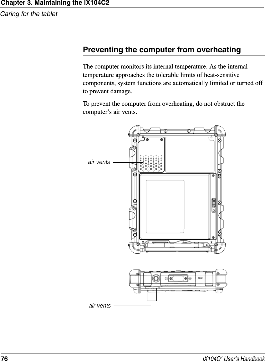 Chapter 3. Maintaining the iX104C2Caring for the tablet76  iX104C2 User’s HandbookPreventing the computer from overheatingThe computer monitors its internal temperature. As the internal temperature approaches the tolerable limits of heat-sensitive components, system functions are automatically limited or turned off to prevent damage.To prevent the computer from overheating, do not obstruct the computer’s air vents.air ventsair vents