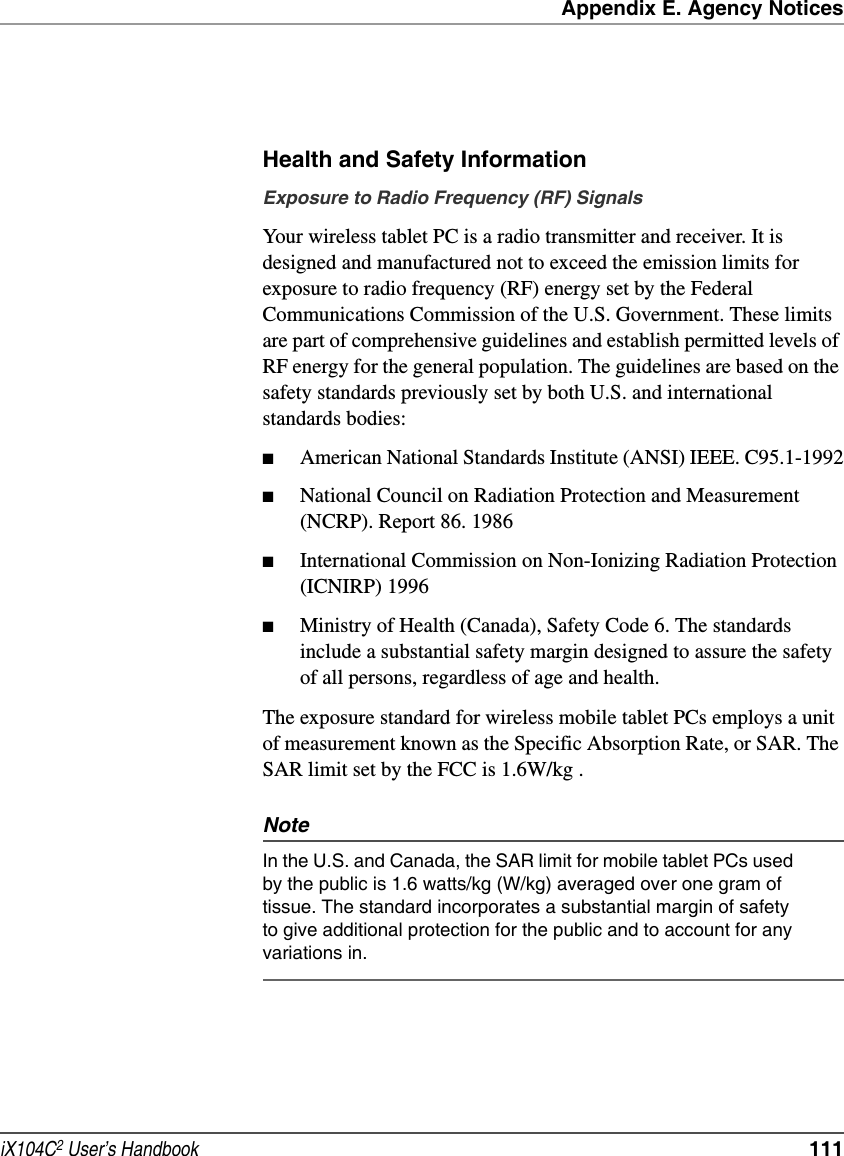 Appendix E. Agency NoticesiX104C2 User’s Handbook  111Health and Safety InformationExposure to Radio Frequency (RF) SignalsYour wireless tablet PC is a radio transmitter and receiver. It is designed and manufactured not to exceed the emission limits for exposure to radio frequency (RF) energy set by the Federal Communications Commission of the U.S. Government. These limits are part of comprehensive guidelines and establish permitted levels of RF energy for the general population. The guidelines are based on the safety standards previously set by both U.S. and international standards bodies: ■American National Standards Institute (ANSI) IEEE. C95.1-1992■National Council on Radiation Protection and Measurement (NCRP). Report 86. 1986■International Commission on Non-Ionizing Radiation Protection (ICNIRP) 1996■Ministry of Health (Canada), Safety Code 6. The standards include a substantial safety margin designed to assure the safety of all persons, regardless of age and health.The exposure standard for wireless mobile tablet PCs employs a unit of measurement known as the Specific Absorption Rate, or SAR. The SAR limit set by the FCC is 1.6W/kg .NoteIn the U.S. and Canada, the SAR limit for mobile tablet PCs used by the public is 1.6 watts/kg (W/kg) averaged over one gram of tissue. The standard incorporates a substantial margin of safety to give additional protection for the public and to account for any variations in.