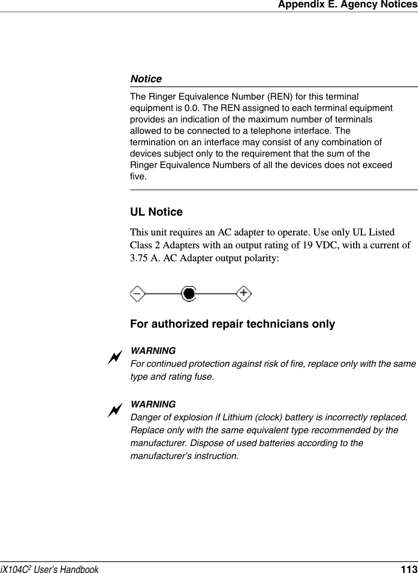 Appendix E. Agency NoticesiX104C2 User’s Handbook  113NoticeThe Ringer Equivalence Number (REN) for this terminal equipment is 0.0. The REN assigned to each terminal equipment provides an indication of the maximum number of terminals allowed to be connected to a telephone interface. The termination on an interface may consist of any combination of devices subject only to the requirement that the sum of the Ringer Equivalence Numbers of all the devices does not exceed five. UL NoticeThis unit requires an AC adapter to operate. Use only UL Listed Class 2 Adapters with an output rating of 19 VDC, with a current of 3.75 A. AC Adapter output polarity:For authorized repair technicians onlyWARNINGFor continued protection against risk of fire, replace only with the same type and rating fuse.WARNINGDanger of explosion if Lithium (clock) battery is incorrectly replaced. Replace only with the same equivalent type recommended by the manufacturer. Dispose of used batteries according to the manufacturer’s instruction.aa