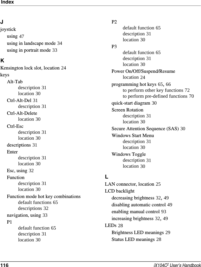 Index116  iX104C2 User’s HandbookJjoystickusing 47using in landscape mode 34using in portrait mode 33KKensington lock slot, location 24keysAlt-Tabdescription 31location 30Ctrl-Alt-Del 31description 31Ctrl-Alt-Deletelocation 30Ctrl-Escdescription 31location 30descriptions 31Enterdescription 31location 30Esc, using 32Functiondescription 31location 30Function mode hot key combinationsdefault functions 65descriptions 32navigation, using 33P1default function 65description 31location 30P2default function 65description 31location 30P3default function 65description 31location 30Power On/Off/Suspend/Resumelocation 24programming hot keys 65, 66to perform other key functions 72to perform pre-defined functions 70quick-start diagram 30Screen Rotationdescription 31location 30Secure Attention Sequence (SAS) 30Windows Start Menudescription 31location 30Windows Toggledescription 31location 30LLAN connector, location 25LCD backlightdecreasing brightness 32, 49disabling automatic control 49enabling manual control 93increasing brightness 32, 49LEDs 28Brightness LED meanings 29Status LED meanings 28