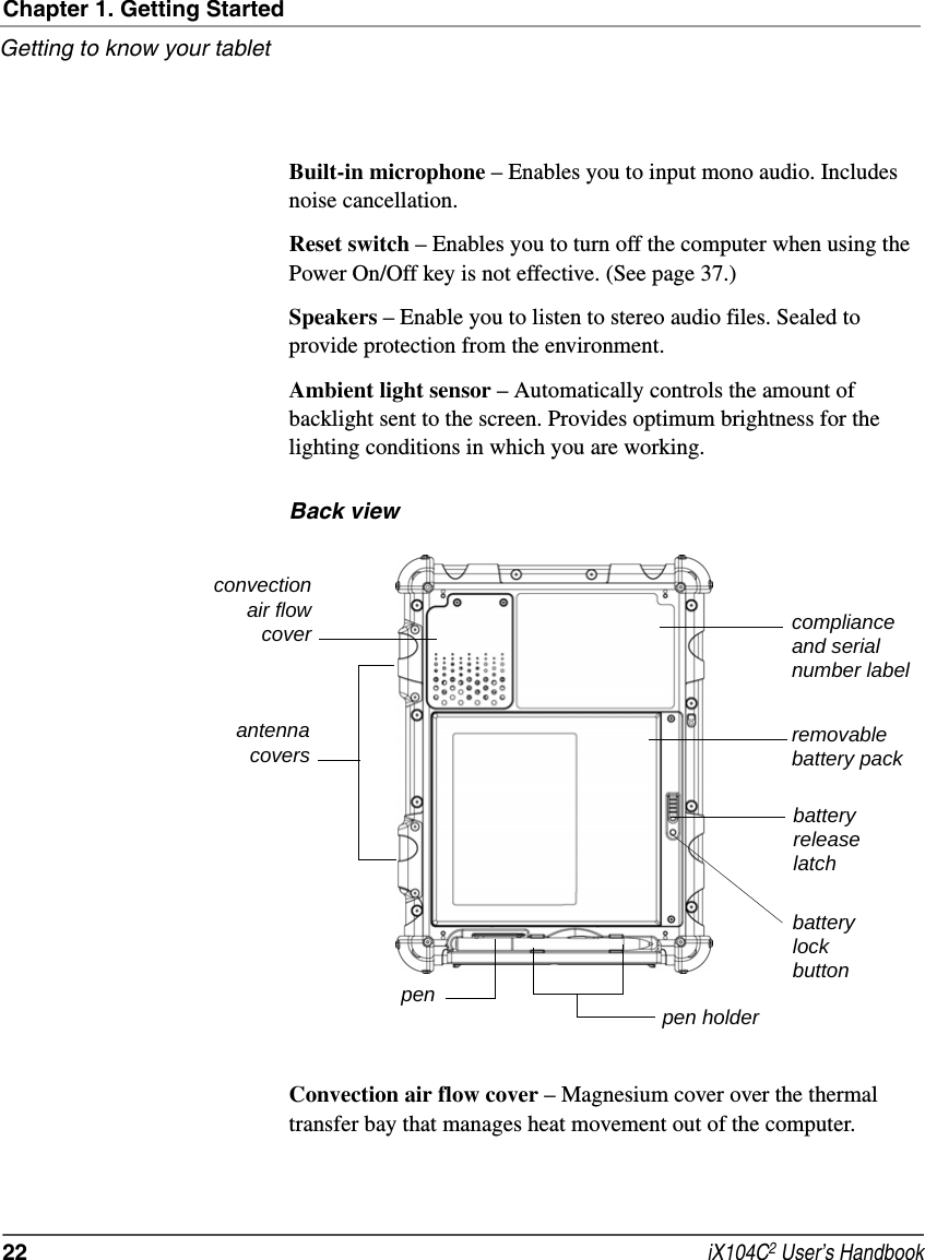 Chapter 1. Getting StartedGetting to know your tablet22  iX104C2 User’s HandbookBuilt-in microphone – Enables you to input mono audio. Includes noise cancellation.Reset switch – Enables you to turn off the computer when using the Power On/Off key is not effective. (See page 37.)Speakers – Enable you to listen to stereo audio files. Sealed to provide protection from the environment.Ambient light sensor – Automatically controls the amount of backlight sent to the screen. Provides optimum brightness for the lighting conditions in which you are working.Back viewConvection air flow cover – Magnesium cover over the thermal transfer bay that manages heat movement out of the computer.convectionair flowcoverpenremovablebattery packbatteryreleaselatchpen holderantennacoverscompliance and serial number labelbatterylockbutton