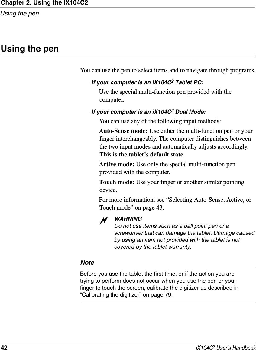 Chapter 2. Using the iX104C2Using the pen42  iX104C2 User’s HandbookUsing the penYou can use the pen to select items and to navigate through programs.If your computer is an iX104C2 Tablet PC: Use the special multi-function pen provided with the computer.If your computer is an iX104C2 Dual Mode:You can use any of the following input methods:Auto-Sense mode: Use either the multi-function pen or your finger interchangeably. The computer distinguishes between the two input modes and automatically adjusts accordingly. This is the tablet’s default state.Active mode: Use only the special multi-function pen provided with the computer. Touch mode: Use your finger or another similar pointing device.For more information, see “Selecting Auto-Sense, Active, or Touch mode” on page 43.WARNINGDo not use items such as a ball point pen or a screwdriver that can damage the tablet. Damage caused by using an item not provided with the tablet is not covered by the tablet warranty.NoteBefore you use the tablet the first time, or if the action you are trying to perform does not occur when you use the pen or your finger to touch the screen, calibrate the digitizer as described in “Calibrating the digitizer” on page 79.a