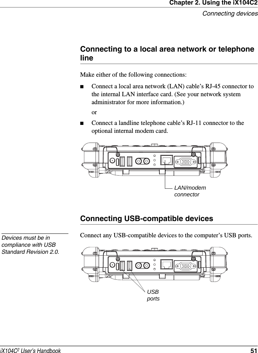 Chapter 2. Using the iX104C2Connecting devicesiX104C2 User’s Handbook  51Connecting to a local area network or telephone lineMake either of the following connections:■Connect a local area network (LAN) cable’s RJ-45 connector to the internal LAN interface card. (See your network system administrator for more information.)or■Connect a landline telephone cable’s RJ-11 connector to the optional internal modem card.Connecting USB-compatible devicesConnect any USB-compatible devices to the computer’s USB ports.LAN/modemconnectorDevices must be in compliance with USB Standard Revision 2.0.USBports