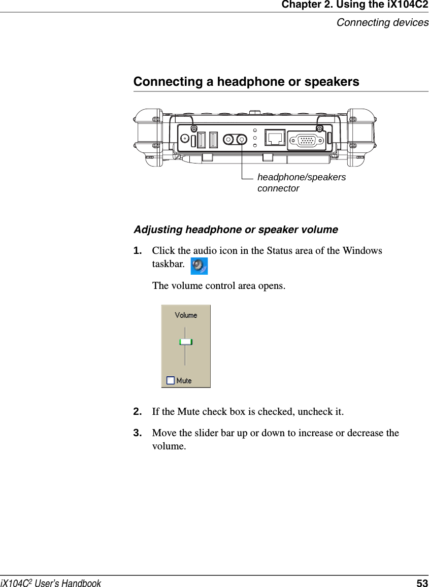 Chapter 2. Using the iX104C2Connecting devicesiX104C2 User’s Handbook  53Connecting a headphone or speakersAdjusting headphone or speaker volume1. Click the audio icon in the Status area of the Windows taskbar.The volume control area opens.2. If the Mute check box is checked, uncheck it.3. Move the slider bar up or down to increase or decrease the volume.headphone/speakersconnector