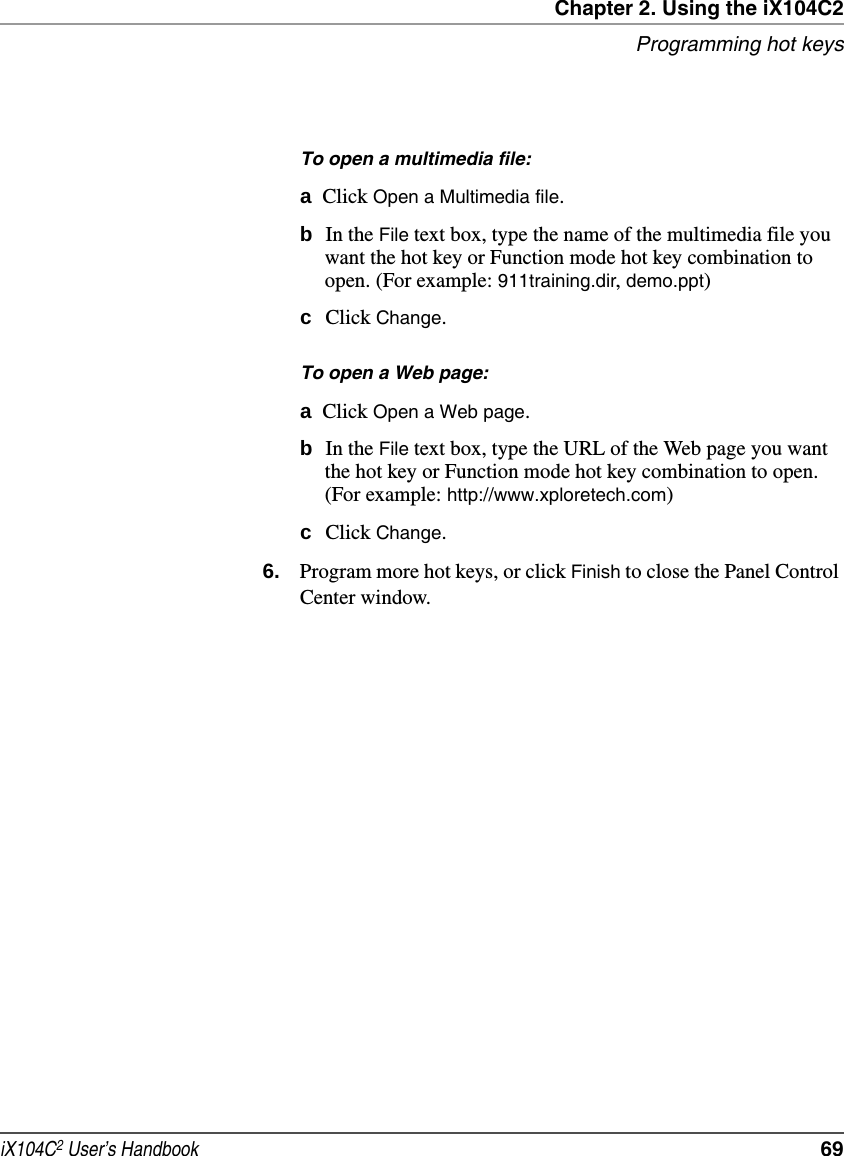 Chapter 2. Using the iX104C2Programming hot keysiX104C2 User’s Handbook  69To open a multimedia file:aClick Open a Multimedia file.bIn the File text box, type the name of the multimedia file you want the hot key or Function mode hot key combination to open. (For example: 911training.dir, demo.ppt)cClick Change.To open a Web page:aClick Open a Web page.bIn the File text box, type the URL of the Web page you want the hot key or Function mode hot key combination to open. (For example: http://www.xploretech.com)cClick Change.6. Program more hot keys, or click Finish to close the Panel Control Center window.