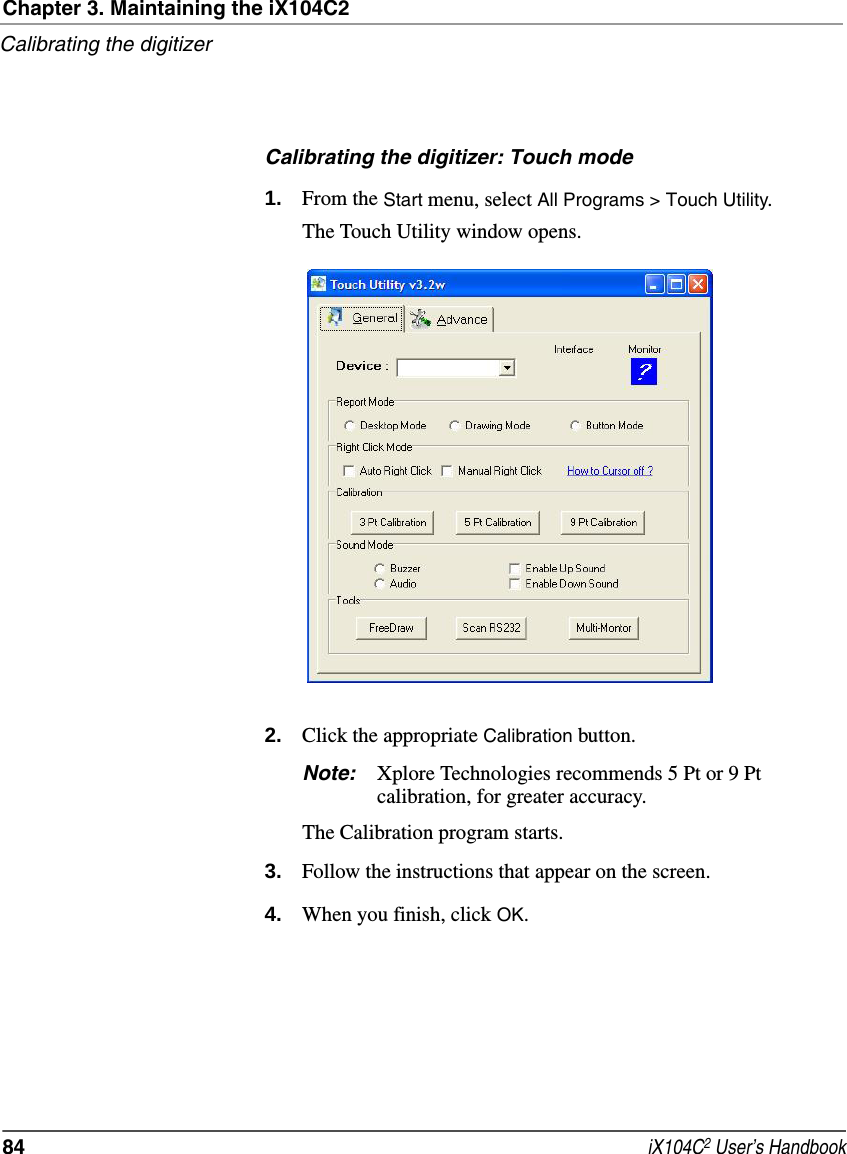 Chapter 3. Maintaining the iX104C2Calibrating the digitizer84  iX104C2 User’s HandbookCalibrating the digitizer: Touch mode1. From the Start menu, select All Programs &gt; Touch Utility.The Touch Utility window opens.2. Click the appropriate Calibration button.Note: Xplore Technologies recommends 5 Pt or 9 Pt calibration, for greater accuracy.The Calibration program starts.3. Follow the instructions that appear on the screen.4. When you finish, click OK.