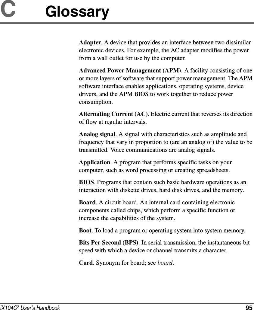 iX104C2 User’s Handbook  95CGlossaryAdapter. A device that provides an interface between two dissimilar electronic devices. For example, the AC adapter modifies the power from a wall outlet for use by the computer.Advanced Power Management (APM). A facility consisting of one or more layers of software that support power management. The APM software interface enables applications, operating systems, device drivers, and the APM BIOS to work together to reduce power consumption.Alternating Current (AC). Electric current that reverses its direction of flow at regular intervals.Analog signal. A signal with characteristics such as amplitude and frequency that vary in proportion to (are an analog of) the value to be transmitted. Voice communications are analog signals.Application. A program that performs specific tasks on your computer, such as word processing or creating spreadsheets.BIOS. Programs that contain such basic hardware operations as an interaction with diskette drives, hard disk drives, and the memory.Board. A circuit board. An internal card containing electronic components called chips, which perform a specific function or increase the capabilities of the system.Boot. To load a program or operating system into system memory.Bits Per Second (BPS). In serial transmission, the instantaneous bit speed with which a device or channel transmits a character.Card. Synonym for board; see board.