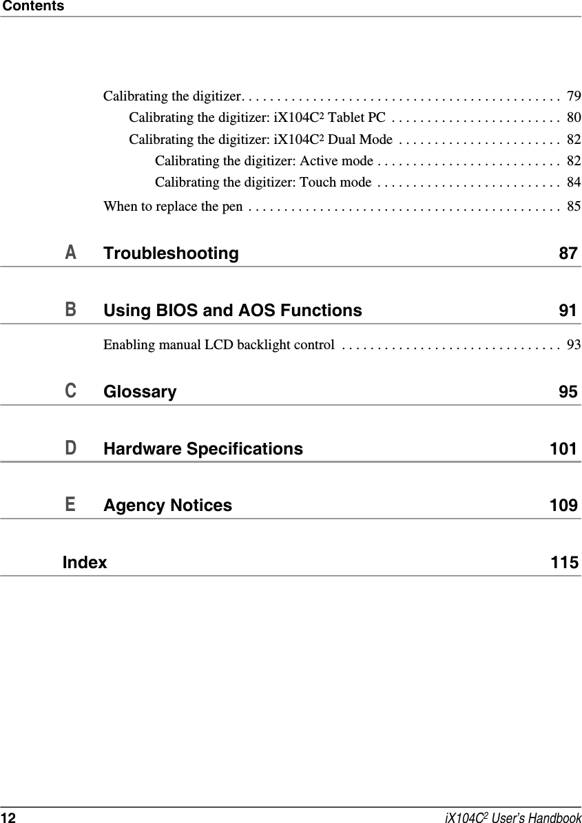 Contents12  iX104C2 User’s HandbookCalibrating the digitizer. . . . . . . . . . . . . . . . . . . . . . . . . . . . . . . . . . . . . . . . . . . . .  79Calibrating the digitizer: iX104C2 Tablet PC  . . . . . . . . . . . . . . . . . . . . . . . .  80Calibrating the digitizer: iX104C2 Dual Mode  . . . . . . . . . . . . . . . . . . . . . . .  82Calibrating the digitizer: Active mode . . . . . . . . . . . . . . . . . . . . . . . . . .  82Calibrating the digitizer: Touch mode  . . . . . . . . . . . . . . . . . . . . . . . . . .  84When to replace the pen . . . . . . . . . . . . . . . . . . . . . . . . . . . . . . . . . . . . . . . . . . . .  85ATroubleshooting 87BUsing BIOS and AOS Functions 91Enabling manual LCD backlight control  . . . . . . . . . . . . . . . . . . . . . . . . . . . . . . .  93CGlossary 95DHardware Specifications 101EAgency Notices 109Index  115