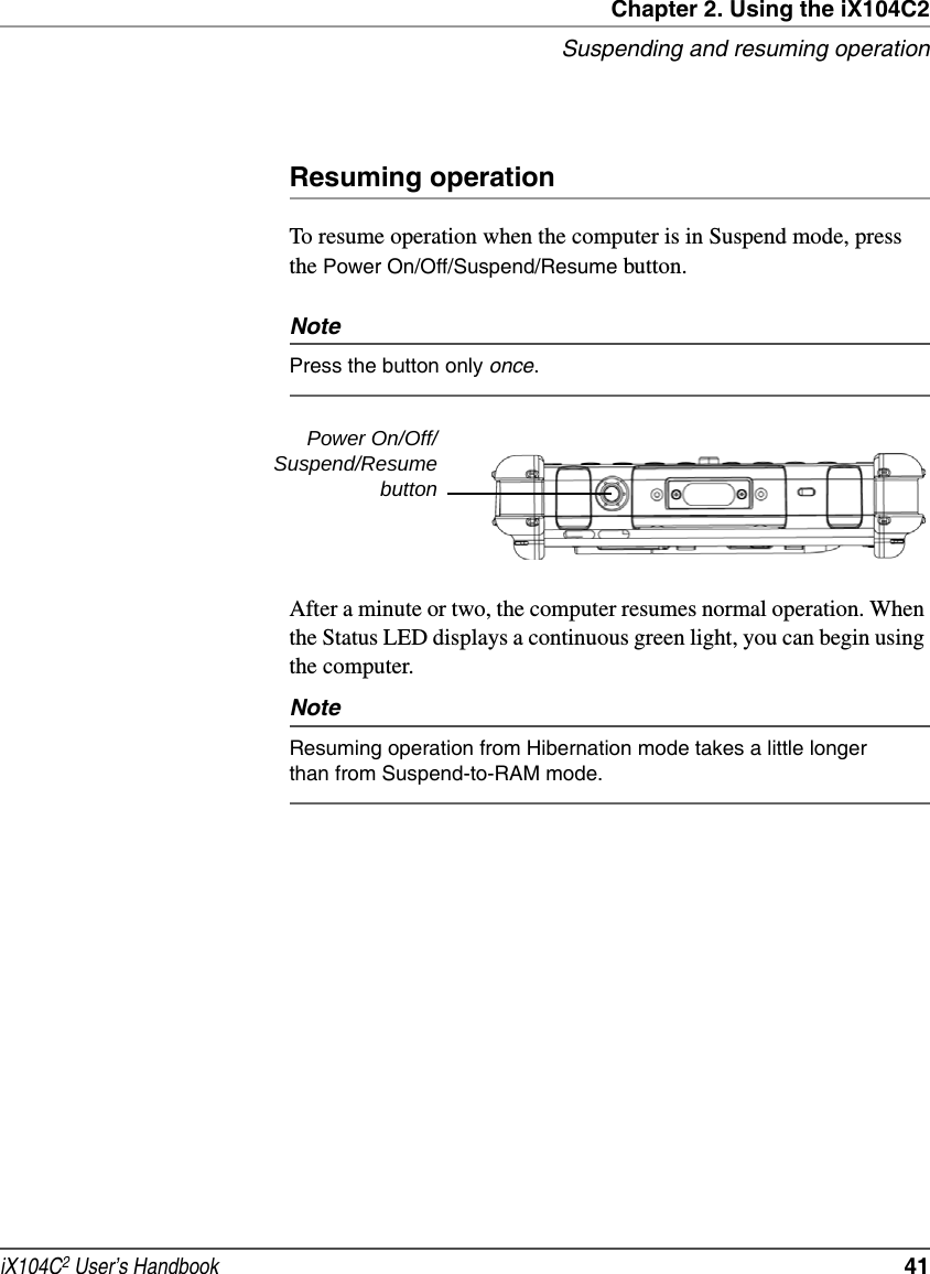 Chapter 2. Using the iX104C2Suspending and resuming operationiX104C2 User’s Handbook  41Resuming operationTo resume operation when the computer is in Suspend mode, press the Power On/Off/Suspend/Resume button.NotePress the button only once.After a minute or two, the computer resumes normal operation. When the Status LED displays a continuous green light, you can begin using the computer.NoteResuming operation from Hibernation mode takes a little longer than from Suspend-to-RAM mode.Power On/Off/Suspend/Resumebutton