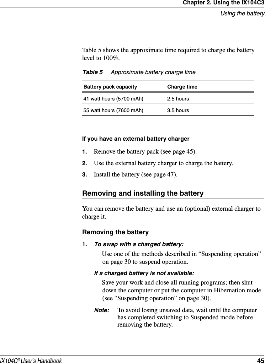 Chapter 2. Using the iX104C3Using the batteryiX104C3 User’s Handbook  45Table 5 shows the approximate time required to charge the battery level to 100%.If you have an external battery charger1. Remove the battery pack (see page 45).2. Use the external battery charger to charge the battery.3. Install the battery (see page 47).Removing and installing the batteryYou can remove the battery and use an (optional) external charger to charge it.Removing the battery1. To swap with a charged battery:Use one of the methods described in “Suspending operation” on page 30 to suspend operation.If a charged battery is not available:Save your work and close all running programs; then shut down the computer or put the computer in Hibernation mode (see “Suspending operation” on page 30).Note: To avoid losing unsaved data, wait until the computer has completed switching to Suspended mode before removing the battery.Table 5 Approximate battery charge timeBattery pack capacity Charge time41 watt hours (5700 mAh) 2.5 hours55 watt hours (7600 mAh) 3.5 hours