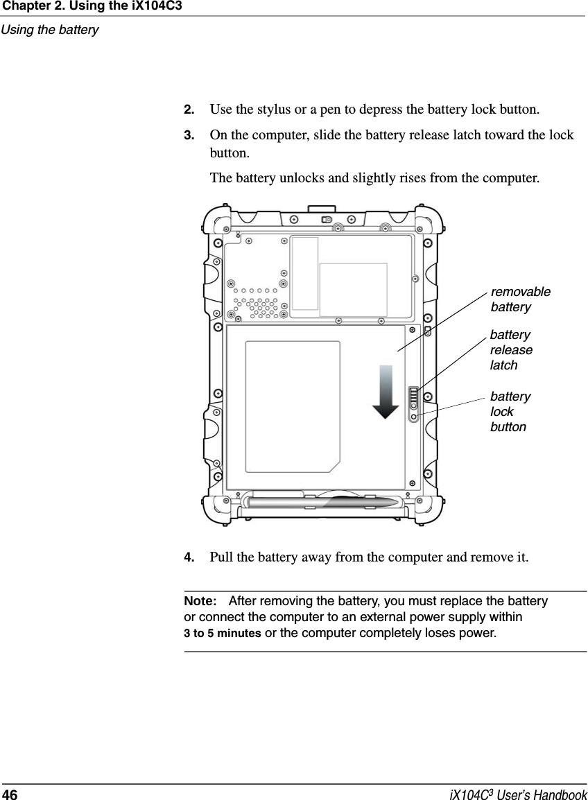 Chapter 2. Using the iX104C3Using the battery46  iX104C3 User’s Handbook2. Use the stylus or a pen to depress the battery lock button.3. On the computer, slide the battery release latch toward the lock button.The battery unlocks and slightly rises from the computer.4. Pull the battery away from the computer and remove it.Note: After removing the battery, you must replace the battery or connect the computer to an external power supply within 3 to 5 minutes or the computer completely loses power.removablebatterybatteryreleaselatchbatterylockbutton