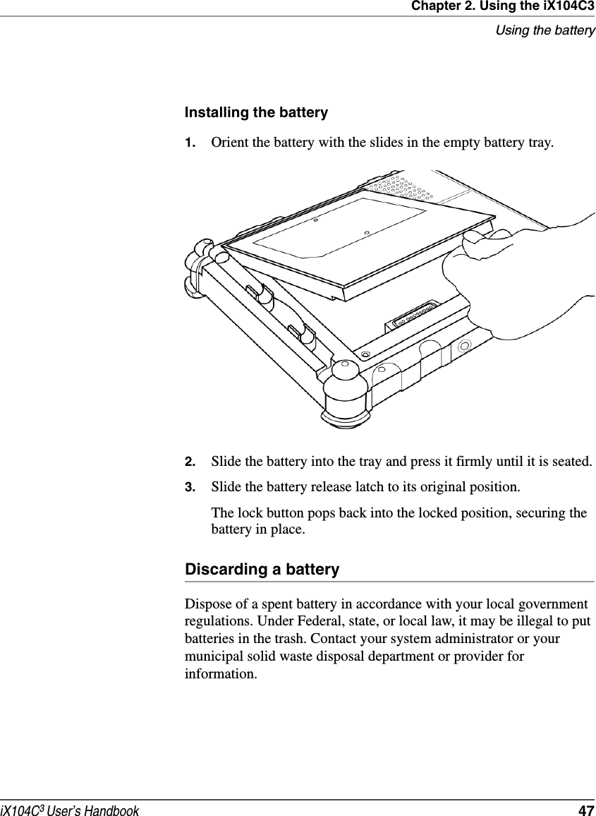 Chapter 2. Using the iX104C3Using the batteryiX104C3 User’s Handbook  47Installing the battery1. Orient the battery with the slides in the empty battery tray.2. Slide the battery into the tray and press it firmly until it is seated.3. Slide the battery release latch to its original position.The lock button pops back into the locked position, securing the battery in place.Discarding a batteryDispose of a spent battery in accordance with your local government regulations. Under Federal, state, or local law, it may be illegal to put batteries in the trash. Contact your system administrator or your municipal solid waste disposal department or provider for information.