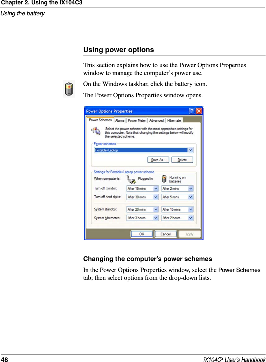 Chapter 2. Using the iX104C3Using the battery48  iX104C3 User’s HandbookUsing power optionsThis section explains how to use the Power Options Properties window to manage the computer’s power use.On the Windows taskbar, click the battery icon. The Power Options Properties window opens.Changing the computer’s power schemesIn the Power Options Properties window, select the Power Schemes tab; then select options from the drop-down lists.