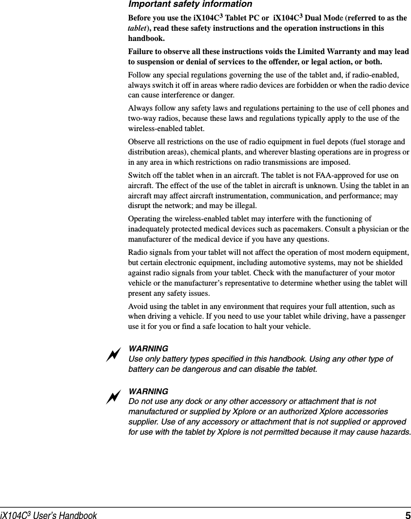 iX104C3 User’s Handbook  5Important safety informationBefore you use the iX104C3 Tablet PC or  iX104C3 Dual Mode (referred to as the tablet), read these safety instructions and the operation instructions in this handbook.Failure to observe all these instructions voids the Limited Warranty and may lead to suspension or denial of services to the offender, or legal action, or both.Follow any special regulations governing the use of the tablet and, if radio-enabled, always switch it off in areas where radio devices are forbidden or when the radio device can cause interference or danger.Always follow any safety laws and regulations pertaining to the use of cell phones and two-way radios, because these laws and regulations typically apply to the use of the wireless-enabled tablet.Observe all restrictions on the use of radio equipment in fuel depots (fuel storage and distribution areas), chemical plants, and wherever blasting operations are in progress or in any area in which restrictions on radio transmissions are imposed.Switch off the tablet when in an aircraft. The tablet is not FAA-approved for use on aircraft. The effect of the use of the tablet in aircraft is unknown. Using the tablet in an aircraft may affect aircraft instrumentation, communication, and performance; may disrupt the network; and may be illegal.Operating the wireless-enabled tablet may interfere with the functioning of inadequately protected medical devices such as pacemakers. Consult a physician or the manufacturer of the medical device if you have any questions. Radio signals from your tablet will not affect the operation of most modern equipment, but certain electronic equipment, including automotive systems, may not be shielded against radio signals from your tablet. Check with the manufacturer of your motor vehicle or the manufacturer’s representative to determine whether using the tablet will present any safety issues.Avoid using the tablet in any environment that requires your full attention, such as when driving a vehicle. If you need to use your tablet while driving, have a passenger use it for you or find a safe location to halt your vehicle.WARNINGUse only battery types specified in this handbook. Using any other type of battery can be dangerous and can disable the tablet.WARNINGDo not use any dock or any other accessory or attachment that is not manufactured or supplied by Xplore or an authorized Xplore accessories supplier. Use of any accessory or attachment that is not supplied or approved for use with the tablet by Xplore is not permitted because it may cause hazards.aa