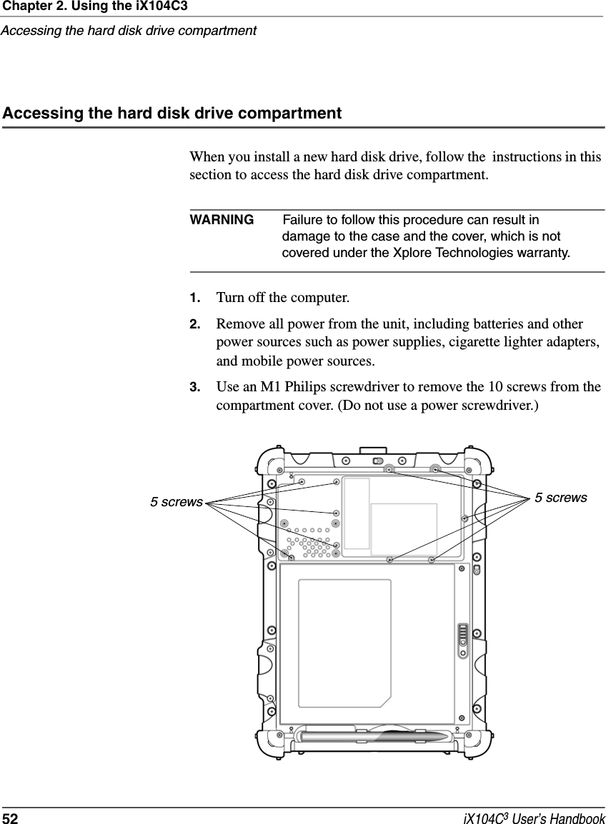 Chapter 2. Using the iX104C3Accessing the hard disk drive compartment52  iX104C3 User’s HandbookAccessing the hard disk drive compartmentWhen you install a new hard disk drive, follow the  instructions in this section to access the hard disk drive compartment.WARNING Failure to follow this procedure can result in damage to the case and the cover, which is not covered under the Xplore Technologies warranty.1. Turn off the computer.2. Remove all power from the unit, including batteries and other power sources such as power supplies, cigarette lighter adapters, and mobile power sources.3. Use an M1 Philips screwdriver to remove the 10 screws from the compartment cover. (Do not use a power screwdriver.)5 screws 5 screws