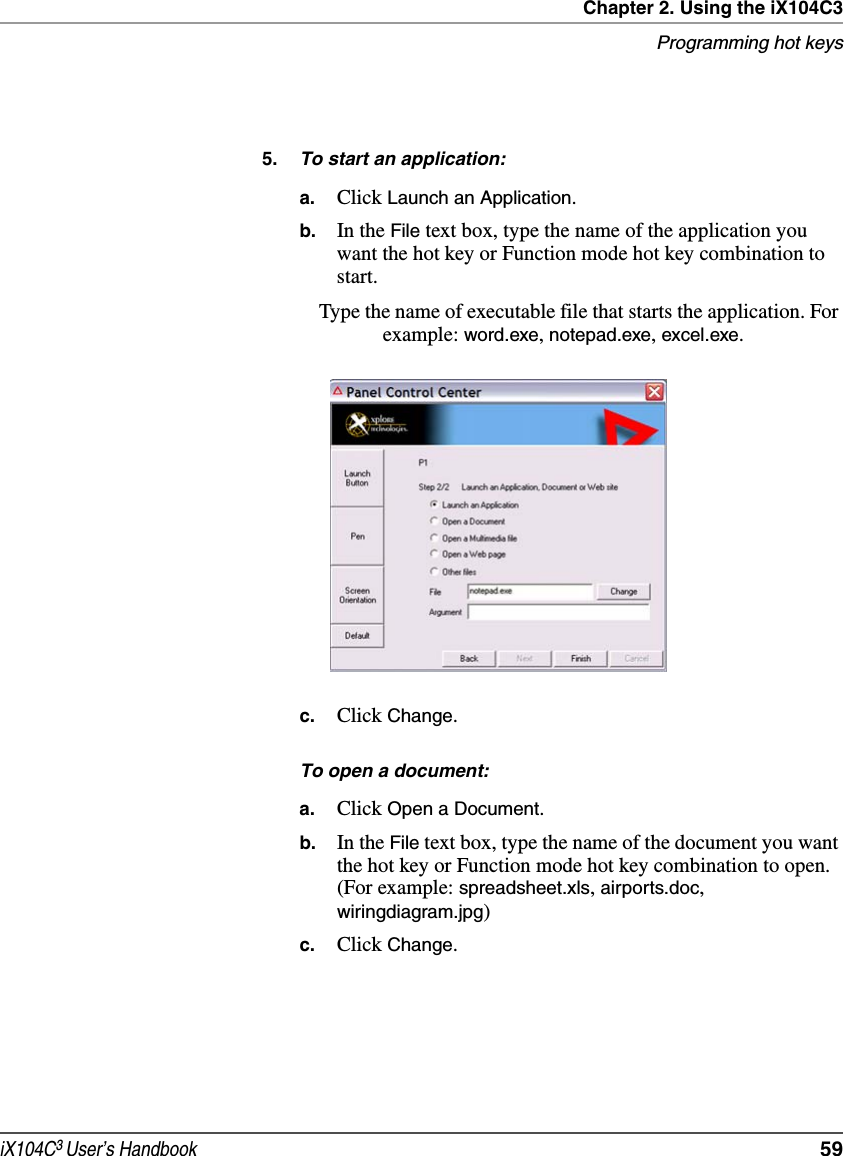 Chapter 2. Using the iX104C3Programming hot keysiX104C3 User’s Handbook  595. To start an application:a. Click Launch an Application.b. In the File text box, type the name of the application you want the hot key or Function mode hot key combination to start.Type the name of executable file that starts the application. For example: word.exe, notepad.exe, excel.exe.c. Click Change.To open a document:a. Click Open a Document.b. In the File text box, type the name of the document you want the hot key or Function mode hot key combination to open. (For example: spreadsheet.xls, airports.doc, wiringdiagram.jpg)c. Click Change.