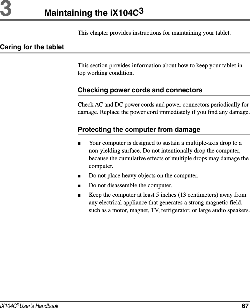 iX104C3 User’s Handbook  673Maintaining the iX104C3This chapter provides instructions for maintaining your tablet.Caring for the tabletThis section provides information about how to keep your tablet in top working condition.Checking power cords and connectorsCheck AC and DC power cords and power connectors periodically for damage. Replace the power cord immediately if you find any damage.Protecting the computer from damage■Your computer is designed to sustain a multiple-axis drop to a non-yielding surface. Do not intentionally drop the computer, because the cumulative effects of multiple drops may damage the computer.■Do not place heavy objects on the computer.■Do not disassemble the computer.■Keep the computer at least 5 inches (13 centimeters) away from any electrical appliance that generates a strong magnetic field, such as a motor, magnet, TV, refrigerator, or large audio speakers.
