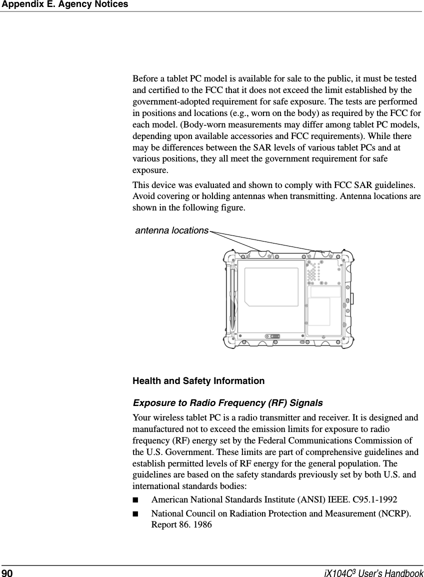 Appendix E. Agency Notices90  iX104C3 User’s HandbookBefore a tablet PC model is available for sale to the public, it must be tested and certified to the FCC that it does not exceed the limit established by the government-adopted requirement for safe exposure. The tests are performed in positions and locations (e.g., worn on the body) as required by the FCC for each model. (Body-worn measurements may differ among tablet PC models, depending upon available accessories and FCC requirements). While there may be differences between the SAR levels of various tablet PCs and at various positions, they all meet the government requirement for safe exposure. This device was evaluated and shown to comply with FCC SAR guidelines. Avoid covering or holding antennas when transmitting. Antenna locations are shown in the following figure.Health and Safety InformationExposure to Radio Frequency (RF) SignalsYour wireless tablet PC is a radio transmitter and receiver. It is designed and manufactured not to exceed the emission limits for exposure to radio frequency (RF) energy set by the Federal Communications Commission of the U.S. Government. These limits are part of comprehensive guidelines and establish permitted levels of RF energy for the general population. The guidelines are based on the safety standards previously set by both U.S. and international standards bodies: ■American National Standards Institute (ANSI) IEEE. C95.1-1992■National Council on Radiation Protection and Measurement (NCRP). Report 86. 1986antenna locations