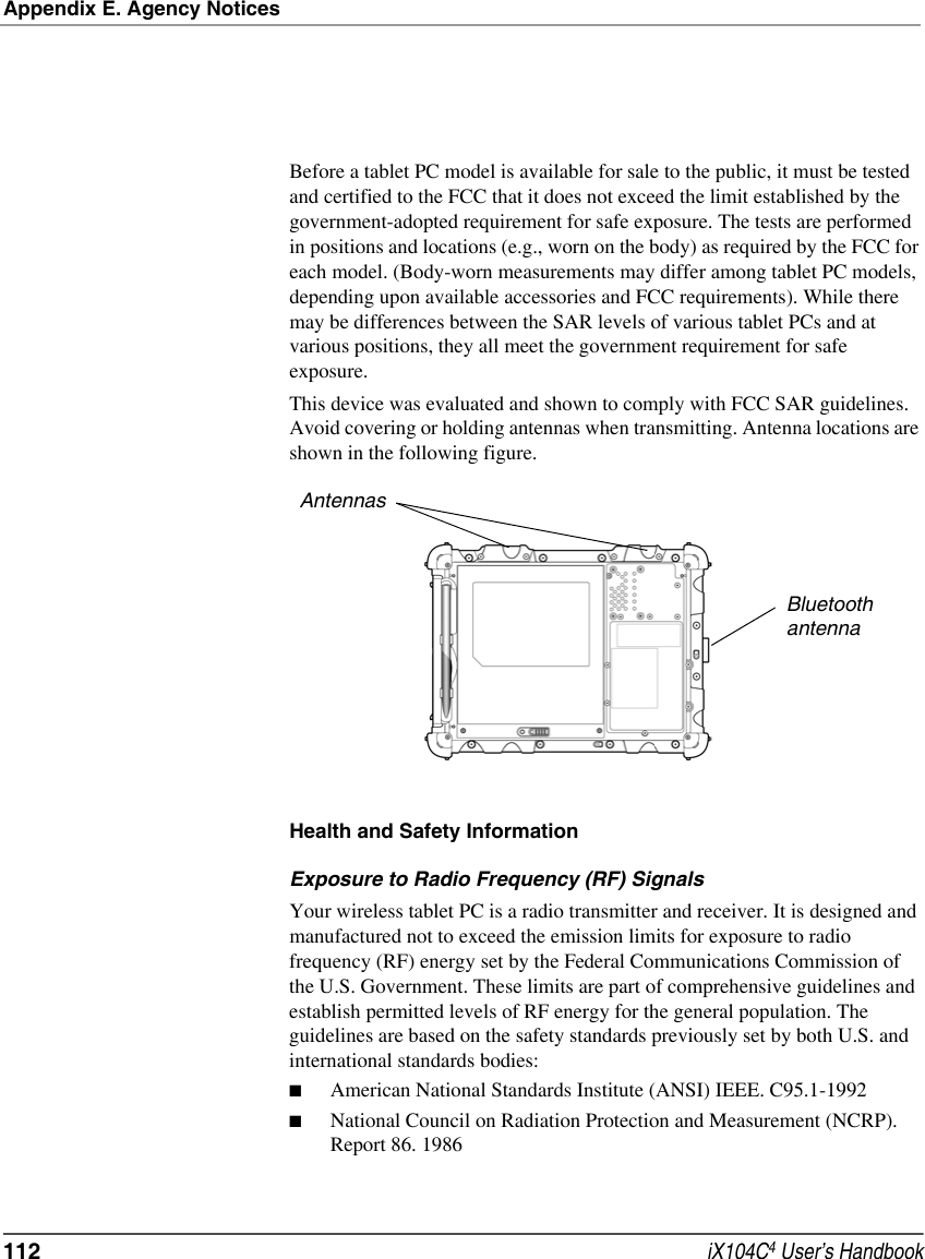 Appendix E. Agency Notices112  iX104C4 User’s HandbookBefore a tablet PC model is available for sale to the public, it must be tested and certified to the FCC that it does not exceed the limit established by the government-adopted requirement for safe exposure. The tests are performed in positions and locations (e.g., worn on the body) as required by the FCC for each model. (Body-worn measurements may differ among tablet PC models, depending upon available accessories and FCC requirements). While there may be differences between the SAR levels of various tablet PCs and at various positions, they all meet the government requirement for safe exposure. This device was evaluated and shown to comply with FCC SAR guidelines. Avoid covering or holding antennas when transmitting. Antenna locations are shown in the following figure.Health and Safety InformationExposure to Radio Frequency (RF) SignalsYour wireless tablet PC is a radio transmitter and receiver. It is designed and manufactured not to exceed the emission limits for exposure to radio frequency (RF) energy set by the Federal Communications Commission of the U.S. Government. These limits are part of comprehensive guidelines and establish permitted levels of RF energy for the general population. The guidelines are based on the safety standards previously set by both U.S. and international standards bodies: ■American National Standards Institute (ANSI) IEEE. C95.1-1992■National Council on Radiation Protection and Measurement (NCRP). Report 86. 1986AntennasBluetoothantenna