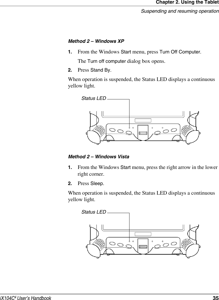 Chapter 2. Using the TabletSuspending and resuming operationiX104C4 User’s Handbook  35Method 2 – Windows XP1. From the Windows Start menu, press Turn Off Computer.The Turn off computer dialog box opens.2. Press Stand By.When operation is suspended, the Status LED displays a continuous yellow light.Method 2 – Windows Vista1. From the Windows Start menu, press the right arrow in the lower right corner.2. Press Sleep.When operation is suspended, the Status LED displays a continuous yellow light.Status LEDStatus LED