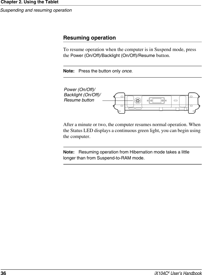 Chapter 2. Using the TabletSuspending and resuming operation36  iX104C4 User’s HandbookResuming operationTo resume operation when the computer is in Suspend mode, press the Power (On/Off)/Backlight (On/Off)/Resume button.Note: Press the button only once.After a minute or two, the computer resumes normal operation. When the Status LED displays a continuous green light, you can begin using the computer.Note: Resuming operation from Hibernation mode takes a little longer than from Suspend-to-RAM mode.Power (On/Off)/Backlight (On/Off)/Resume button